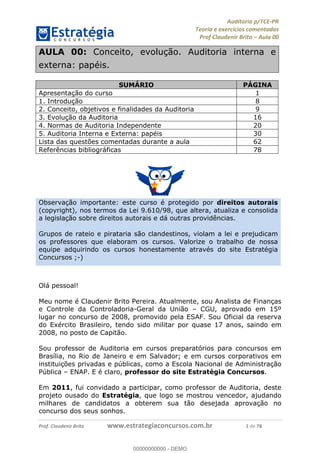 !∀#∃%&∋∃()∗+,−./01
,2&∋∃()2)232∋454∃&6)4&728%(#&6)
0∋&9)−:(∀#28∃∋);∋∃%&)<)!∀:()==
0∋&9>)−:(∀#28∃∋);∋∃%&)))))))))))))))))))!!!∀#∃%&∋%#()∋∗+,∗−&∃+∃∀∗+.∀/&0!!!!!!!!!!!!!!!!!!!!!!!!!!1!∀#!23
AULA 00: Conceito, evolução. Auditoria interna e
externa: papéis.
SUMÁRIO PÁGINA
Apresentação do curso 1
1. Introdução 8
2. Conceito, objetivos e finalidades da Auditoria 9
3. Evolução da Auditoria 16
4. Normas de Auditoria Independente 20
5. Auditoria Interna e Externa: papéis 30
Lista das questões comentadas durante a aula 62
Referências bibliográficas 78
Observação importante: este curso é protegido por direitos autorais
(copyright), nos termos da Lei 9.610/98, que altera, atualiza e consolida
a legislação sobre direitos autorais e dá outras providências.
Grupos de rateio e pirataria são clandestinos, violam a lei e prejudicam
os professores que elaboram os cursos. Valorize o trabalho de nossa
equipe adquirindo os cursos honestamente através do site Estratégia
Concursos ;-)
Olá pessoal!
Meu nome é Claudenir Brito Pereira. Atualmente, sou Analista de Finanças
e Controle da Controladoria-Geral da União – CGU, aprovado em 15º
lugar no concurso de 2008, promovido pela ESAF. Sou Oficial da reserva
do Exército Brasileiro, tendo sido militar por quase 17 anos, saindo em
2008, no posto de Capitão.
Sou professor de Auditoria em cursos preparatórios para concursos em
Brasília, no Rio de Janeiro e em Salvador; e em cursos corporativos em
instituições privadas e públicas, como a Escola Nacional de Administração
Pública – ENAP. E é claro, professor do site Estratégia Concursos.
Em 2011, fui convidado a participar, como professor de Auditoria, deste
projeto ousado do Estratégia, que logo se mostrou vencedor, ajudando
milhares de candidatos a obterem sua tão desejada aprovação no
concurso dos seus sonhos.
00000000000
00000000000 - DEMO
 