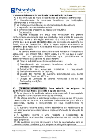 !∀#∃%&∋∃()∗+,−./01
,2&∋∃()2)232∋454∃&6)4&728%(#&6)
0∋&9)−:(∀#28∃∋);∋∃%&)<)!∀:()==
0∋&9>)−:(∀#28∃∋);∋∃%&)))))))))))))))))))!!!∀#∃%&∋%#()∋∗+,∗−&∃+∃∀∗+.∀/&0!!!!!!!!!!!!!!!!!!!!!!!!!!19!∀#!23
o desenvolvimento da auditoria no Brasil não incluem
A)!a disseminação de filiais e subsidiárias de empresas estrangeiras
B)!o financiamento de empresas brasileiras por instituições
estrangeiras e internacionais
C)!as limitadas circunstâncias de obrigatoriedade da auditoria
D)!a expansão do mercado de capitais
E)!a complexidade crescente da legislação tributária
Comentários:
Algumas questões de prova não necessitam de grande
conhecimento da matéria para sua resolução, pois a falta de lógica da
alternativa torna a afirmação incorreta. É o caso da letra C, que
afirma que, pela pouca obrigatoriedade da existência da auditoria no
Brasil, esta se desenvolveu. Ora, a lógica sugere exatamente o
contrário, pois nesse caso, não haveria motivação para o crescimento
da atividade no país.
As demais alternativas constam da obra Auditoria – conceitos e
aplicações – de William Attie (2010, págs. 8 e 9), na qual o autor
afirma que as principais influências que possibilitaram o
desenvolvimento da auditoria no Brasil foram:
a)! Filiais e subsidiárias de firmas estrangeiras;
b)! Financiamento de empresas brasileiras através de
entidades internacionais;
c)! Crescimento das empresas brasileiras e necessidade de
d)! Evolução do mercado de capitais;
e)! Criação das normas de auditoria promulgadas pelo Banco
Central do Brasil em 1972; e
f)! Criação da Comissão de Valores Mobiliários e da Lei das
Sociedades por Ações.
Gabarito: C
13.! (CESPE/AUGE-MG/2009) Com relação às origens da
auditoria e seus tipos, assinale a opção correta.
A)! O surgimento da auditoria externa está associado à necessidade
das empresas de captarem recursos de terceiros.
B)! Os sócios-gerentes e acionistas fundadores são os que têm maior
necessidade de recorrer aos auditores independentes para aferir a
segurança, liquidez e rentabilidade de seus investimentos na
empresa.
C)! A auditoria externa surgiu como decorrência da necessidade de
um acompanhamento sistemático e mais aprofundado da situação da
empresa.
D)!A auditoria interna é uma resposta à necessidade de
independência do exame das transações da empresa em relação aos
seus dirigentes.
E)! Os auditores internos direcionam o foco de seu trabalho para as
demonstrações contábeis que a empresa é obrigada a publicar.
00000000000
00000000000 - DEMO
 