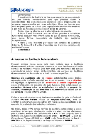 !∀#∃%&∋∃()∗+,−./01
,2&∋∃()2)232∋454∃&6)4&728%(#&6)
0∋&9)−:(∀#28∃∋);∋∃%&)<)!∀:()==
0∋&9>)−:(∀#28∃∋);∋∃%&)))))))))))))))))))!!!∀#∃%&∋%#()∋∗+,∗−&∃+∃∀∗+.∀/&0!!!!!!!!!!!!!!!!!!!!!!!!!!4:!∀#!23
Comentários:
O surgimento da Auditoria se deu num contexto de necessidade
de uma opinião independente para que pudesse existir a
confiabilidade das demonstrações contábeis pelos proprietários da
empresa, representados por seus acionistas. Uma das formas que
uma empresa pode se utilizar para captação de recursos de terceiros
é por meio da negociação de ações em Bolsa de Valores.
Assim, pode-se afirmar que a alternativa A está correta.
A letra B está incorreta, pois os sócios gerentes e acionistas
fundadores possuem mais informações do que os sócios minoritários,
que, dessa forma, necessitam do trabalho dos auditores
independentes.
A letra C está incorreta por trazer um conceito de Auditoria
Interna. As letras D e E estão incorretas por trazerem conceitos de
Auditoria Externa.
Gabarito: A
4. Normas de Auditoria Independente
Pessoal, embora nosso curso seja mais voltado para a Auditoria
Governamental, é importante que possamos ter uma boa base acerca das
normas de Auditoria Privada, pois tem sido uma tendência das bancas
examinadoras cobrar esses conhecimentos. As normas de Auditoria
Governamental serão estudadas a fundo em aula específica.
Normas de auditoria são as regras estabelecidas pelos órgãos
reguladores da profissão contábil, em todos os países, com o objetivo
de regulação e apresentação de diretrizes a serem seguidas por
esses profissionais no exercício de suas funções. Elas estabelecem os
conceitos básicos sobre as exigências em relação à pessoa do
auditor, à execução de seu trabalho e ao parecer que deverá por ele
ser emitido (Franco e Marra, 2011).
Embora, na maioria das vezes, tenham um caráter de guia profissional,
acabam fixando limites nítidos de responsabilidades, além de
orientar o comportamento do auditor em relação a sua capacitação e ao
controle de qualidade dos trabalhos realizados.
No Brasil, desde 1972 temos normas de auditoria relacionadas a esses
objetivos, sendo que, atualmente, estão em vigor normas elaboradas
pelo Conselho Federal de Contabilidade – CFC – em conjunto com o
Instituto de Auditores Independentes do Brasil – IBRACON –, além da
Comissão de Valores Mobiliários – CVM –, do Banco Central do Brasil –
BACEN – e da Superintendência de Seguros Privados – SUSEP.
00000000000
00000000000 - DEMO
 