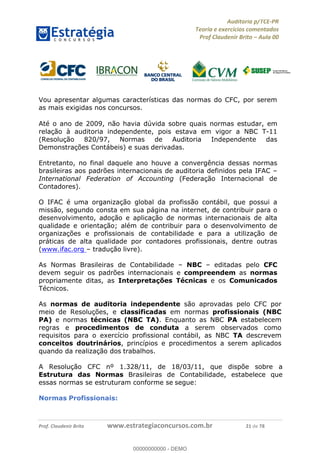 !∀#∃%&∋∃()∗+,−./01
,2&∋∃()2)232∋454∃&6)4&728%(#&6)
0∋&9)−:(∀#28∃∋);∋∃%&)<)!∀:()==
0∋&9>)−:(∀#28∃∋);∋∃%&)))))))))))))))))))!!!∀#∃%&∋%#()∋∗+,∗−&∃+∃∀∗+.∀/&0!!!!!!!!!!!!!!!!!!!!!!!!!!41!∀#!23
Vou apresentar algumas características das normas do CFC, por serem
as mais exigidas nos concursos.
Até o ano de 2009, não havia dúvida sobre quais normas estudar, em
relação à auditoria independente, pois estava em vigor a NBC T-11
(Resolução 820/97, Normas de Auditoria Independente das
Demonstrações Contábeis) e suas derivadas.
Entretanto, no final daquele ano houve a convergência dessas normas
brasileiras aos padrões internacionais de auditoria definidos pela IFAC –
International Federation of Accounting (Federação Internacional de
Contadores).
O IFAC é uma organização global da profissão contábil, que possui a
missão, segundo consta em sua página na internet, de contribuir para o
desenvolvimento, adoção e aplicação de normas internacionais de alta
qualidade e orientação; além de contribuir para o desenvolvimento de
organizações e profissionais de contabilidade e para a utilização de
práticas de alta qualidade por contadores profissionais, dentre outras
(www.ifac.org – tradução livre).
As Normas Brasileiras de Contabilidade – NBC – editadas pelo CFC
devem seguir os padrões internacionais e compreendem as normas
propriamente ditas, as Interpretações Técnicas e os Comunicados
Técnicos.
As normas de auditoria independente são aprovadas pelo CFC por
meio de Resoluções, e classificadas em normas profissionais (NBC
PA) e normas técnicas (NBC TA). Enquanto as NBC PA estabelecem
regras e procedimentos de conduta a serem observados como
requisitos para o exercício profissional contábil, as NBC TA descrevem
conceitos doutrinários, princípios e procedimentos a serem aplicados
quando da realização dos trabalhos.
A Resolução CFC nº 1.328/11, de 18/03/11, que dispõe sobre a
Estrutura das Normas Brasileiras de Contabilidade, estabelece que
essas normas se estruturam conforme se segue:
Normas Profissionais:
00000000000
00000000000 - DEMO
 