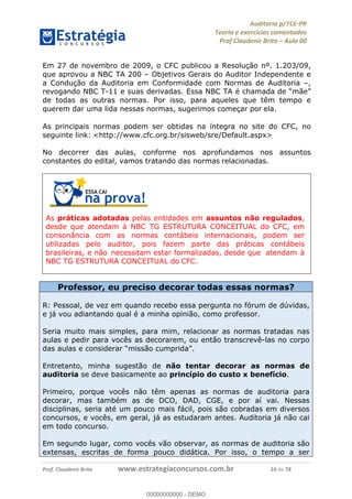 !∀#∃%&∋∃()∗+,−./01
,2&∋∃()2)232∋454∃&6)4&728%(#&6)
0∋&9)−:(∀#28∃∋);∋∃%&)<)!∀:()==
0∋&9>)−:(∀#28∃∋);∋∃%&)))))))))))))))))))!!!∀#∃%&∋%#()∋∗+,∗−&∃+∃∀∗+.∀/&0!!!!!!!!!!!!!!!!!!!!!!!!!!46!∀#!23
Em 27 de novembro de 2009, o CFC publicou a Resolução nº. 1.203/09,
que aprovou a NBC TA 200 – Objetivos Gerais do Auditor Independente e
a Condução da Auditoria em Conformidade com Normas de Auditoria –,
revogando NBC T-11 e suas derivadas. Essa NBC TA é chamada de “mãe”
de todas as outras normas. Por isso, para aqueles que têm tempo e
querem dar uma lida nessas normas, sugerimos começar por ela.
As principais normas podem ser obtidas na íntegra no site do CFC, no
seguinte link: <http://www.cfc.org.br/sisweb/sre/Default.aspx>
No decorrer das aulas, conforme nos aprofundamos nos assuntos
constantes do edital, vamos tratando das normas relacionadas.
As práticas adotadas pelas entidades em assuntos não regulados,
desde que atendam à NBC TG ESTRUTURA CONCEITUAL do CFC, em
consonância com as normas contábeis internacionais, podem ser
utilizadas pelo auditor, pois fazem parte das práticas contábeis
brasileiras, e não necessitam estar formalizadas, desde que atendam à
NBC TG ESTRUTURA CONCEITUAL do CFC.
Professor, eu preciso decorar todas essas normas?
R: Pessoal, de vez em quando recebo essa pergunta no fórum de dúvidas,
e já vou adiantando qual é a minha opinião, como professor.
Seria muito mais simples, para mim, relacionar as normas tratadas nas
aulas e pedir para vocês as decorarem, ou então transcrevê-las no corpo
das aulas e considerar “missão cumprida”.
Entretanto, minha sugestão de não tentar decorar as normas de
auditoria se deve basicamente ao princípio do custo x benefício.
Primeiro, porque vocês não têm apenas as normas de auditoria para
decorar, mas também as de DCO, DAD, CGE, e por aí vai. Nessas
disciplinas, seria até um pouco mais fácil, pois são cobradas em diversos
concursos, e vocês, em geral, já as estudaram antes. Auditoria já não cai
em todo concurso.
Em segundo lugar, como vocês vão observar, as normas de auditoria são
extensas, escritas de forma pouco didática. Por isso, o tempo a ser
00000000000
00000000000 - DEMO
 