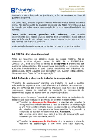 !∀#∃%&∋∃()∗+,−./01
,2&∋∃()2)232∋454∃&6)4&728%(#&6)
0∋&9)−:(∀#28∃∋);∋∃%&)<)!∀:()==
0∋&9>)−:(∀#28∃∋);∋∃%&)))))))))))))))))))!!!∀#∃%&∋%#()∋∗+,∗−&∃+∃∀∗+.∀/&0!!!!!!!!!!!!!!!!!!!!!!!!!!47!∀#!23
destinado a decorá-las não se justificaria, a fim de resolvermos 5 ou 10
questões de prova.
Por outro lado, embora algumas bancas cobrem muitos temas de forma
literal, nos comentários de diversas questões vou fazer referência ao que
foi tratado nas aulas, sem a necessidade de recorrermos à literalidade das
normas.
Como virão nossas questões não sabemos, mas acredito
sinceramente que nossos alunos estarão bem preparados. Caso cobrem
alguma informação de rodapé, nem mesmo quem tentou decorar tudo
das normas vai acertar a questão.
Vocês estarão fazendo a sua parte, tentem ir para a prova tranquilos.
4.1 NBC TA - Estrutura Conceitual
Antes de focarmos no objetivo maior da nossa matéria, faz-se
necessário explicar alguns pontos da NBC TA – ESTRUTURAL
CONCEITUAL, que trata dos trabalhos de asseguração executados por
auditores independentes. Ela proporciona orientação e referência para
auditores independentes e para outros envolvidos em trabalhos de
asseguração, como aqueles que contratam um auditor independente.
Mas o que seria “essa tal” de Asseguração?
4.1.1 Definição e objetivo do trabalho de asseguração
“Trabalho de asseguração” significa um trabalho no qual o auditor
independente expressa uma conclusão com a finalidade de aumentar o
grau de confiança dos outros usuários previstos, que não seja a parte
responsável, acerca do resultado da avaliação ou mensuração de
determinado objeto de acordo com os critérios aplicáveis.
Segundo esta Estrutura Conceitual, existem dois tipos de trabalhos de
asseguração cuja execução é permitida ao auditor independente:
a)! Trabalho de Asseguração Razoável: o objetivo do trabalho de
asseguração razoável é reduzir o risco do trabalho de asseguração
a um nível aceitavelmente baixo, considerando as circunstâncias
do trabalho como base para uma forma positiva de expressão da
conclusão do auditor independente. Ex.: Auditoria.
Não precisa nem dizer que este é o tipo de asseguração que
interessa pra nossa matéria, certo?!
b)! Trabalho de Asseguração Limitada: é o de reduzir o risco de
trabalho de asseguração a um nível que seja aceitável,
00000000000
00000000000 - DEMO
 