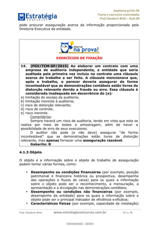 !∀#∃%&∋∃()∗+,−./01
,2&∋∃()2)232∋454∃&6)4&728%(#&6)
0∋&9)−:(∀#28∃∋);∋∃%&)<)!∀:()==
0∋&9>)−:(∀#28∃∋);∋∃%&)))))))))))))))))))!!!∀#∃%&∋%#()∋∗+,∗−&∃+∃∀∗+.∀/&0!!!!!!!!!!!!!!!!!!!!!!!!!!42!∀#!23
pode procurar asseguração acerca da informação proporcionada pela
Diretoria Executiva da entidade.
EXERCÍCIOS DE FIXAÇÃO
14.! (FGV/TCM-SP/2015) Ao elaborar um contrato com uma
empresa de auditoria independente, a entidade que seria
auditada pela primeira vez incluiu no contrato uma cláusula
acerca do trabalho a ser feito. A cláusula mencionava que,
após o trabalho, o parecer deveria assegurar de forma
incontestável que as demonstrações contábeis estão livres de
distorção relevante devido a fraude ou erro. Essa cláusula é
considerada inadequada em decorrência do (a):
a) limitação do escopo da auditoria;
b) limitação inerente à auditoria;
c) risco de distorção relevante;
d) risco de controle;
e) risco inerente.
Comentários:
Sempre haverá um risco de auditoria, tendo em vista que esta se
realiza por meio de testes e amostragem, além de haver a
possibilidade de erro de seus executores.
O auditor não pode (e não deve) assegurar “de forma
incontestável” que as demonstrações estão livres de distorção
relevante, mas apenas fornecer uma asseguração razoável.
Gabarito: B
4.1.3 Objeto
O objeto e a informação sobre o objeto de trabalho de asseguração
podem tomar várias formas, como:
•! Desempenho ou condições financeiras (por exemplo, posição
patrimonial e financeira histórica ou prospectiva, desempenho
das operações e fluxos de caixa) para os quais a informação
sobre o objeto pode ser o reconhecimento, a mensuração, a
apresentação e a divulgação nas demonstrações contábeis;
•! Desempenho ou condições não financeiras (por exemplo,
desempenho da entidade) para os quais a informação sobre o
objeto pode ser o principal indicador de eficiência e eficácia;
•! Características físicas (por exemplo, capacidade de instalação)
00000000000
00000000000 - DEMO
 