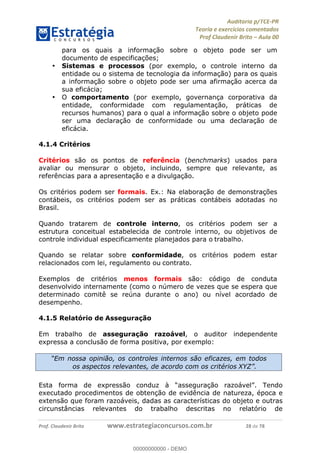 !∀#∃%&∋∃()∗+,−./01
,2&∋∃()2)232∋454∃&6)4&728%(#&6)
0∋&9)−:(∀#28∃∋);∋∃%&)<)!∀:()==
0∋&9>)−:(∀#28∃∋);∋∃%&)))))))))))))))))))!!!∀#∃%&∋%#()∋∗+,∗−&∃+∃∀∗+.∀/&0!!!!!!!!!!!!!!!!!!!!!!!!!!43!∀#!23
para os quais a informação sobre o objeto pode ser um
documento de especificações;
•! Sistemas e processos (por exemplo, o controle interno da
entidade ou o sistema de tecnologia da informação) para os quais
a informação sobre o objeto pode ser uma afirmação acerca da
sua eficácia;
•! O comportamento (por exemplo, governança corporativa da
entidade, conformidade com regulamentação, práticas de
recursos humanos) para o qual a informação sobre o objeto pode
ser uma declaração de conformidade ou uma declaração de
eficácia.
4.1.4 Critérios
Critérios são os pontos de referência (benchmarks) usados para
avaliar ou mensurar o objeto, incluindo, sempre que relevante, as
referências para a apresentação e a divulgação.
Os critérios podem ser formais. Ex.: Na elaboração de demonstrações
contábeis, os critérios podem ser as práticas contábeis adotadas no
Brasil.
Quando tratarem de controle interno, os critérios podem ser a
estrutura conceitual estabelecida de controle interno, ou objetivos de
controle individual especificamente planejados para o trabalho.
Quando se relatar sobre conformidade, os critérios podem estar
relacionados com lei, regulamento ou contrato.
Exemplos de critérios menos formais são: código de conduta
desenvolvido internamente (como o número de vezes que se espera que
determinado comitê se reúna durante o ano) ou nível acordado de
desempenho.
4.1.5 Relatório de Asseguração
Em trabalho de asseguração razoável, o auditor independente
expressa a conclusão de forma positiva, por exemplo:
Esta forma de expressão conduz à “asseguração razoável”. Tendo
executado procedimentos de obtenção de evidência de natureza, época e
extensão que foram razoáveis, dadas as características do objeto e outras
circunstâncias relevantes do trabalho descritas no relatório de
“Em nossa opinião, os controles internos são eficazes, em todos
os aspectos relevantes, de acordo com os critérios XYZ”.
00000000000
00000000000 - DEMO
 