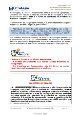 !∀#∃%&∋∃()∗+,−./01
,2&∋∃()2)232∋454∃&6)4&728%(#&6)
0∋&9)−:(∀#28∃∋);∋∃%&)<)!∀:()==
0∋&9>)−:(∀#28∃∋);∋∃%&)))))))))))))))))))!!!∀#∃%&∋%#()∋∗+,∗−&∃+∃∀∗+.∀/&0!!!!!!!!!!!!!!!!!!!!!!!!!!49!∀#!23
asseguração, o auditor independente obteve evidência apropriada e
suficiente para reduzir o risco do trabalho de asseguração a um nível
aceitavelmente baixo. Esta é a forma de conclusão no Relatório de
Auditoria Independente.
Já em trabalho de asseguração limitada, o auditor independente expressa
a conclusão de forma negativa, por exemplo:
Esta forma de expressão conduz a um nível de “asseguração limitada” que
é proporcional ao nível dos procedimentos de obtenção de evidência
aplicados pelo auditor independente, dadas as características do objeto e
outras circunstâncias do trabalho descritas no relatório de asseguração.
- Auditoria é espécie do gênero Asseguração.
- O Auditor Independente não realiza apenas trabalhos de
Asseguração.
- Em trabalhos de Asseguração, são 03 (três) as partes
envolvidas: auditor, responsável e usuários.
EXERCÍCIOS DE FIXAÇÃO
15.! (FGV/TCM-SP/2015) De acordo com a NBC TA que trata da
estrutura conceitual para trabalhos de asseguração, nesses
trabalhos o auditor independente expressa uma conclusão com a
finalidade de aumentar o grau de confiança dos outros usuários
previstos acerca do resultado de avaliações ou mensurações
efetuadas. O trabalho de asseguração requer a consideração de
alguns elementos. Das opções a seguir, a que NÃO constitui um
dos elementos do trabalho de asseguração é:
a) critérios adequados;
“Com base em nosso trabalho, descrito neste relatório, não temos
conhecimento de nenhum fato que nos leve a acreditar que os controles
internos não são eficazes, em todos os aspectos relevantes, de acordo
com os critérios XYZ”.
00000000000
00000000000 - DEMO
 