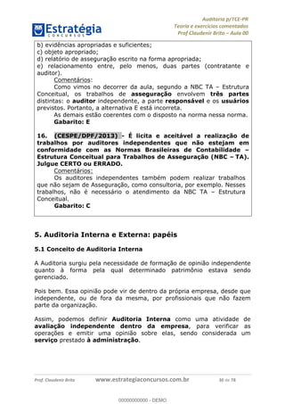 !∀#∃%&∋∃()∗+,−./01
,2&∋∃()2)232∋454∃&6)4&728%(#&6)
0∋&9)−:(∀#28∃∋);∋∃%&)<)!∀:()==
0∋&9>)−:(∀#28∃∋);∋∃%&)))))))))))))))))))!!!∀#∃%&∋%#()∋∗+,∗−&∃+∃∀∗+.∀/&0!!!!!!!!!!!!!!!!!!!!!!!!!!5:!∀#!23
b) evidências apropriadas e suficientes;
c) objeto apropriado;
d) relatório de asseguração escrito na forma apropriada;
e) relacionamento entre, pelo menos, duas partes (contratante e
auditor).
Comentários:
Como vimos no decorrer da aula, segundo a NBC TA – Estrutura
Conceitual, os trabalhos de asseguração envolvem três partes
distintas: o auditor independente, a parte responsável e os usuários
previstos. Portanto, a alternativa E está incorreta.
As demais estão coerentes com o disposto na norma nessa norma.
Gabarito: E
16.! (CESPE/DPF/2013) - É licita e aceitável a realização de
trabalhos por auditores independentes que não estejam em
conformidade com as Normas Brasileiras de Contabilidade –
Estrutura Conceitual para Trabalhos de Asseguração (NBC – TA).
Julgue CERTO ou ERRADO.
Comentários:
Os auditores independentes também podem realizar trabalhos
que não sejam de Asseguração, como consultoria, por exemplo. Nesses
trabalhos, não é necessário o atendimento da NBC TA – Estrutura
Conceitual.
Gabarito: C
5. Auditoria Interna e Externa: papéis
5.1 Conceito de Auditoria Interna
A Auditoria surgiu pela necessidade de formação de opinião independente
quanto à forma pela qual determinado patrimônio estava sendo
gerenciado.
Pois bem. Essa opinião pode vir de dentro da própria empresa, desde que
independente, ou de fora da mesma, por profissionais que não fazem
parte da organização.
Assim, podemos definir Auditoria Interna como uma atividade de
avaliação independente dentro da empresa, para verificar as
operações e emitir uma opinião sobre elas, sendo considerada um
serviço prestado à administração.
00000000000
00000000000 - DEMO
 