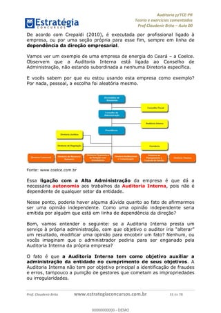 !∀#∃%&∋∃()∗+,−./01
,2&∋∃()2)232∋454∃&6)4&728%(#&6)
0∋&9)−:(∀#28∃∋);∋∃%&)<)!∀:()==
0∋&9>)−:(∀#28∃∋);∋∃%&)))))))))))))))))))!!!∀#∃%&∋%#()∋∗+,∗−&∃+∃∀∗+.∀/&0!!!!!!!!!!!!!!!!!!!!!!!!!!51!∀#!23
De acordo com Crepaldi (2010), é executada por profissional ligado à
empresa, ou por uma seção própria para esse fim, sempre em linha de
dependência da direção empresarial.
Vamos ver um exemplo de uma empresa de energia do Ceará – a Coelce.
Observem que a Auditoria Interna está ligada ao Conselho de
Administração, não estando subordinada a nenhuma Diretoria específica.
E vocês sabem por que eu estou usando esta empresa como exemplo?
Por nada, pessoal, a escolha foi aleatória mesmo.
Fonte: www.coelce.com.br
Essa ligação com a Alta Administração da empresa é que dá a
necessária autonomia aos trabalhos da Auditoria Interna, pois não é
dependente de qualquer setor da entidade.
Nesse ponto, poderia haver alguma dúvida quanto ao fato de afirmarmos
ser uma opinião independente. Como uma opinião independente seria
emitida por alguém que está em linha de dependência da direção?
Bom, vamos entender o seguinte: se a Auditoria Interna presta um
serviço à própria administração, com que objetivo o auditor iria “alterar”
um resultado, modificar uma opinião para encobrir um fato? Nenhum, ou
vocês imaginam que o administrador pediria para ser enganado pela
Auditoria Interna da própria empresa?
O fato é que a Auditoria Interna tem como objetivo auxiliar a
administração da entidade no cumprimento de seus objetivos. A
Auditoria Interna não tem por objetivo principal a identificação de fraudes
e erros, tampouco a punição de gestores que cometam as impropriedades
ou irregularidades.
00000000000
00000000000 - DEMO
 