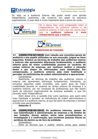 !∀#∃%&∋∃()∗+,−./01
,2&∋∃()2)232∋454∃&6)4&728%(#&6)
0∋&9)−:(∀#28∃∋);∋∃%&)<)!∀:()==
0∋&9>)−:(∀#28∃∋);∋∃%&)))))))))))))))))))!!!∀#∃%&∋%#()∋∗+,∗−&∃+∃∀∗+.∀/&0!!!!!!!!!!!!!!!!!!!!!!!!!!54!∀#!23
Ou seja, se a Auditoria Interna não puder emitir uma opinião
independente, autônoma, não cumprirá seu papel na estrutura
organizacional. E essa ideia é muito importante para a prova de vocês.
Se a banca fizer uma comparação entre a
independência da auditoria interna e da
auditoria externa, é claro que nós vamos dizer
que a auditoria externa é mais
independente que a interna.
EXERCÍCIOS DE FIXAÇÃO
17.! (CESPE/TCE-SC/2016) Com relação aos conceitos gerais de
auditoria e aos papéis utilizados na sua execução, julgue os itens
seguintes. Embora as técnicas de trabalho das auditorias interna
e externa não apresentem diferenças fundamentais, a auditoria
interna goza de maior credibilidade perante os usuários do
campo externo da empresa, por conhecer melhor a situação
desta e por dispor de informações mais detalhadas. Em
compensação, a auditoria externa está mais habilitada a
perceber as ineficiências de ordem administrativa e operacional.
Comentários:
Realmente, as técnicas de trabalho das auditorias interna e
externa não apresentem diferenças fundamentais. Entretanto, os
conceitos seguintes estão invertidos, pois quem goza de maior
credibilidade perante os usuários do campo externo da empresa é a
auditoria externa, por ser composta de profissionais que não fazem
parte da estrutura organizacional da empresa auditada, o que lhe
concede maior independência.
Além desse erro, a questão traz outro equívoco, pois quem está
mais habilitada a perceber as ineficiências de ordem administrativa e
operacional é a auditoria interna, já que faz parte da empresa e conhece
a fundo suas peculiaridades.
Gabarito: E
18.! (CESPE/FUB-DF/2013) Os auditores internos, apesar de
sua subordinação à administração da empresa e do âmbito de
seu trabalho, devem adotar, entre seus procedimentos, a
investigação e a confirmação, que envolvem pessoas físicas ou
jurídicas de dentro ou de fora da entidade.
Comentários:
Entre as técnicas que o auditor interno utiliza para coletar
00000000000
00000000000 - DEMO
 