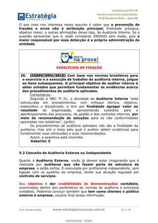 !∀#∃%&∋∃()∗+,−./01
,2&∋∃()2)232∋454∃&6)4&728%(#&6)
0∋&9)−:(∀#28∃∋);∋∃%&)<)!∀:()==
0∋&9>)−:(∀#28∃∋);∋∃%&)))))))))))))))))))!!!∀#∃%&∋%#()∋∗+,∗−&∃+∃∀∗+.∀/&0!!!!!!!!!!!!!!!!!!!!!!!!!!57!∀#!23
O que mais nos interessa nesse assunto é saber que a prevenção de
fraudes e erros não é atribuição principal, finalidade precípua,
objetivo maior, e outras afirmações desse tipo, da Auditoria Interna. Se a
questão apresentar que é, pode considerar ERRADO sem medo, pois a
maior responsável por essa detecção é a própria administração da
entidade.
EXERCÍCIOS DE FIXAÇÃO
20.! (CESPE/DPU/2016) Com base nas normas brasileiras para
o exercício e a execução de trabalho da auditoria interna, julgue
os itens subsequentes. O principal objetivo do auditor interno é
obter achados que permitam fundamentar as evidências acerca
dos procedimentos de auditoria aplicados.
Comentários:
Segundo a NBC TI 01, a atividade da Auditoria Interna “está
estruturada em procedimentos, com enfoque técnico, objetivo,
sistemático e disciplinado, e tem por finalidade agregar valor ao
resultado da organização, apresentando subsídios para o
aperfeiçoamento dos processos, da gestão e dos controles internos, por
meio da recomendação de soluções para as não conformidades
apontadas nos relatórios”. (grifei)
Os procedimentos de auditoria aplicados não são a finalidade da
auditoria, mas sim o meio pelo qual o auditor obtém evidências para
fundamentar suas conclusões e suas recomendações.
Assim, a assertiva está incorreta.
Gabarito: E
5.2 Conceito de Auditoria Externa ou Independente
Quanto à Auditoria Externa, vocês já devem estar imaginando que é
realizada por auditores que não fazem parte da estrutura da
empresa, e estão certos. É executada por profissional independente, sem
ligação com os quadros da empresa, tendo sua atuação regulada por
contrato de serviços.
Seu objetivo é dar credibilidade às demonstrações contábeis,
examinadas dentro dos parâmetros de normas de auditoria e princípios
contábeis. Podemos concluir também que tem como clientes o público
externo à empresa, usuário final dessa informação.
00000000000
00000000000 - DEMO
 