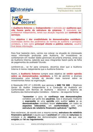 !∀#∃%&∋∃()∗+,−./01
,2&∋∃()2)232∋454∃&6)4&728%(#&6)
0∋&9)−:(∀#28∃∋);∋∃%&)<)!∀:()==
0∋&9>)−:(∀#28∃∋);∋∃%&)))))))))))))))))))!!!∀#∃%&∋%#()∋∗+,∗−&∃+∃∀∗+.∀/&0!!!!!!!!!!!!!!!!!!!!!!!!!!58!∀#!23
A Auditoria Externa ou Independente é realizada por auditores que
não fazem parte da estrutura da empresa. É executada por
profissional independente, tendo sua atuação regulada por contrato de
serviços.
Seu objetivo é dar credibilidade às demonstrações contábeis,
examinadas dentro dos parâmetros de normas de auditoria e princípios
contábeis, e tem como principal cliente o público externo, usuário
final dessa informação.
Para ficar bastante claro, vamos nos colocar na situação do interessado
nessa informação produzida pela Auditoria. Os investidores se
contentariam em receber dados gerenciais da própria empresa, ainda que
da Auditoria Interna, sabendo que seus integrantes fazem parte da folha
de pagamentos da auditada? Duvido.
Lembrem-se... se for para comparar, devemos dizer que a Auditoria
Interna é menos independente que a Auditoria Externa.
Assim, a Auditoria Externa cumpre esse objetivo de emitir opinião
sobre as demonstrações contábeis, a fim de permitir a diversos
interessados uma tomada de decisão mais racional sobre os
investimentos feitos na organização.
A Resolução CFC nº 1.203/09, que aprovou a NBC TA 200 – Objetivos
Gerais do Auditor Independente e a Condução da Auditoria em
Conformidade com Normas de Auditoria – descreve o objetivo da
Auditoria das Demonstrações Contábeis – Externa – da seguinte forma:
“aumentar o grau de confiança nas demonstrações
contábeis por parte dos usuários. Isso é alcançado mediante
a expressão de uma opinião pelo auditor sobre se as
demonstrações contábeis foram elaboradas, em todos os
aspectos relevantes, em conformidade com uma
estrutura de relatório financeiro aplicável.” (grifei)
Para esclarecer, de acordo com a mesma norma, estrutura de relatório
financeiro aplicável é aquela que é aceitável em vista da natureza da
entidade e do objetivo das demonstrações contábeis ou que seja
exigida por lei ou regulamento.
00000000000
00000000000 - DEMO
 