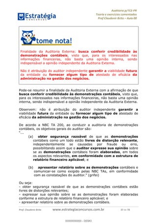 !∀#∃%&∋∃()∗+,−./01
,2&∋∃()2)232∋454∃&6)4&728%(#&6)
0∋&9)−:(∀#28∃∋);∋∃%&)<)!∀:()==
0∋&9>)−:(∀#28∃∋);∋∃%&)))))))))))))))))))!!!∀#∃%&∋%#()∋∗+,∗−&∃+∃∀∗+.∀/&0!!!!!!!!!!!!!!!!!!!!!!!!!!52!∀#!23
Finalidade da Auditoria Externa: busca conferir credibilidade às
demonstrações contábeis, visto que, para os interessados nas
informações financeiras, não basta uma opinião interna, sendo
indispensável a opinião independente da Auditoria Externa.
Não é atribuição do auditor independente garantir a viabilidade futura
da entidade ou fornecer algum tipo de atestado de eficácia da
administração na gestão dos negócios.
Pode-se resumir a finalidade da Auditoria Externa com a afirmação de que
busca conferir credibilidade às demonstrações contábeis, visto que,
para os interessados nas informações financeiras, não basta uma opinião
interna, sendo indispensável a opinião independente da Auditoria Externa.
Observem: não é atribuição do auditor independente garantir a
viabilidade futura da entidade ou fornecer algum tipo de atestado de
eficácia da administração na gestão dos negócios.
De acordo a NBC TA 200, ao conduzir a auditoria de demonstrações
contábeis, os objetivos gerais do auditor são:
“...
(a)! obter segurança razoável de que as demonstrações
contábeis como um todo estão livres de distorção relevante,
independentemente se causadas por fraude ou erro,
possibilitando assim que o auditor expresse sua opinião sobre
se as demonstrações contábeis foram elaboradas, em todos
os aspectos relevantes, em conformidade com a estrutura de
relatório financeiro aplicável; e
(b) apresentar relatório sobre as demonstrações contábeis e
comunicar-se como exigido pelas NBC TAs, em conformidade
com as constatações do auditor.” (grifei)
Ou seja:
- obter segurança razoável de que as demonstrações contábeis estão
livres de distorções relevantes;
- expressar sua opinião sobre se as demonstrações foram elaboradas
conforme a estrutura de relatório financeiro aplicável; e
- apresentar relatório sobre as demonstrações contábeis.
00000000000
00000000000 - DEMO
 