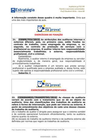 !∀#∃%&∋∃()∗+,−./01
,2&∋∃()2)232∋454∃&6)4&728%(#&6)
0∋&9)−:(∀#28∃∋);∋∃%&)<)!∀:()==
0∋&9>)−:(∀#28∃∋);∋∃%&)))))))))))))))))))!!!∀#∃%&∋%#()∋∗+,∗−&∃+∃∀∗+.∀/&0!!!!!!!!!!!!!!!!!!!!!!!!!!59!∀#!23
A informação constate desse quadro é muito importante. Diria que
uma das mais importantes da aula.
EXERCÍCIOS DE FIXAÇÃO
21.! (CESPE/TCU/2013) As atribuições dos auditores internos e
externos diferem, pois, no primeiro caso, estão fixadas no
contrato de trabalho, como empregado da empresa, e, no
segundo, no contrato de prestação de serviços com o
profissional ou empresa. O auditor interno tem responsabilidade
essencialmente trabalhista; o externo, responsabilidade
profissional, civil e criminal.
Comentários:
Realmente, o auditor interno é empregado da empresa ou servidor
do órgão/entidade e, de maneira geral, sua responsabilidade é
primordialmente trabalhista.
Já o auditor independente é um terceiro que presta serviço
profissional e qualificado para a empresa auditada e, dessa forma, está
sujeito não apenas à responsabilidade profissional como civil e criminal.
Gabarito: C
EXERCÍCIOS COMPLEMENTARES
22.! (CESGRANRIO/TRANSPETRO/2016) As classes de auditoria
variam de acordo com o tratamento que se dá ao objeto da
auditoria. Uma das classificações dos trabalhos de auditoria se
refere à forma de intervenção, que pode ser interna ou externa. A
partir do entendimento dos objetivos de cada uma dessas classes
de trabalho de auditoria,
(A) o trabalho do auditor é dirigido para assegurar que o sistema contábil
e de controle operacional funcionem eficientemente, tanto na auditoria
interna quanto na externa.
(B) os escopos do trabalho da auditoria interna e da auditoria externa são
definidos por normas que regem os trabalhos de auditoria.
00000000000
00000000000 - DEMO
 