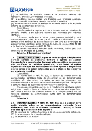 !∀#∃%&∋∃()∗+,−./01
,2&∋∃()2)232∋454∃&6)4&728%(#&6)
0∋&9)−:(∀#28∃∋);∋∃%&)<)!∀:()==
0∋&9>)−:(∀#28∃∋);∋∃%&)))))))))))))))))))!!!∀#∃%&∋%#()∋∗+,∗−&∃+∃∀∗+.∀/&0!!!!!!!!!!!!!!!!!!!!!!!!!!6:!∀#!23
(C) os trabalhos de auditoria interna e de auditoria externa são
realizados, em geral, por métodos idênticos.
(D) a auditoria interna realiza um trabalho com processo analítico,
enquanto a auditoria externa executa um trabalho sintético.
(E) as bases sobre as quais os exames de auditoria interna e de auditoria
externa se assentam são diferentes.
Comentários:
Questão polêmica. Alguns autores entendem que os trabalhos de
auditoria interna e de auditoria externa são realizados por métodos
idênticos.
Entretanto, ainda que a banca tenha amparo doutrinário para
manter o gabarito, devo entender que vá considerar a alternativa C como
correta, devo discordar da banca neste caso, em vista das diferenças de
procedimentos apontados pelas normas de Auditoria Interna (NBC TI 01)
e de Auditoria Independente (NBC TA 500).
As demais alternativas também estão incorretas, motivo pelo qual
entendo pela anulação da questão.
Gabarito: C (gabarito preliminar)
23.! (CESPE/TCE-SC/2016) Julgue os itens a seguir, a respeito de
normas técnicas de auditoria. Embora a opinião do auditor
independente a respeito das demonstrações contábeis geralmente
não modifique as decisões gerenciais, pode haver situações
específicas em que ele deve expressar a sua opinião a respeito de
outros temas que sejam relevantes para o alcance dos objetivos
gerais do seu trabalho.
Comentários:
De acordo com a NBC TA 200, a opinião do auditor sobre as
demonstrações contábeis trata de determinar se as demonstrações
contábeis são elaboradas, em todos os aspectos relevantes, em
conformidade com a estrutura de relatório financeiro aplicável. Tal opinião
é comum a todas as auditorias de demonstrações contábeis.
Em algumas situações, porém, lei e regulamento aplicáveis podem
exigir que o auditor forneça opinião sobre outros assuntos específicos,
tais como a eficácia do controle interno ou a compatibilidade de um
relatório separado da administração junto com as demonstrações
contábeis.
Gabarito: C
24.! (FCC/TRF-3/2016) A NBC TA 200 dita que o auditor deve
emitir opinião sobre se as demonstrações contábeis foram
elaboradas, em todos os aspectos relevantes. Todavia, a forma
que essa opinião será emitida depende
(A) da estrutura de relatório financeiro e de lei ou regulamento aplicáveis.
(B) do organograma da entidade auditada.
(C) da experiência do auditor.
00000000000
00000000000 - DEMO
 