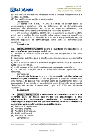 !∀#∃%&∋∃()∗+,−./01
,2&∋∃()2)232∋454∃&6)4&728%(#&6)
0∋&9)−:(∀#28∃∋);∋∃%&)<)!∀:()==
0∋&9>)−:(∀#28∃∋);∋∃%&)))))))))))))))))))!!!∀#∃%&∋%#()∋∗+,∗−&∃+∃∀∗+.∀/&0!!!!!!!!!!!!!!!!!!!!!!!!!!61!∀#!23
(D) do contrato de trabalho celebrado entre o auditor independente e a
entidade auditada.
(E) das evidências de auditoria encontradas.
Comentários:
De acordo com a NBC TA 200, a opinião do auditor sobre as
demonstrações contábeis trata de determinar se as demonstrações
contábeis são elaboradas, em todos os aspectos relevantes, em
conformidade com a estrutura de relatório financeiro aplicável.
Em algumas situações, porém, lei e regulamento aplicáveis podem
exigir que o auditor forneça opinião sobre outros assuntos específicos,
tais como a eficácia do controle interno ou a compatibilidade de um
relatório separado da administração junto com as demonstrações
contábeis.
Gabarito: A
25.! (ESAF/APOFP-SP/2009) Sobre a auditoria independente, é
correto afirmar que tem por objetivo:
a) auxiliar a administração da entidade no cumprimento de seus
objetivos.
b) apresentar subsídios para o aperfeiçoamento da gestão e dos controles
internos.
c) levar à instância decisória elementos de prova necessários a subsidiar a
justa solução do litígio.
d) emitir parecer sobre a adequação das demonstrações contábeis.
e) recomendar soluções para as não-conformidades apontadas nos
relatórios.
Comentários:
A Auditoria Externa tem por objetivo emitir opinião sobre as
demonstrações contábeis, a fim de permitir a diversos interessados
uma tomada de decisão mais racional sobre os investimentos feitos na
organização. Essa opinião é materializada num documento denominado
“Relatório do Auditor Independente”, que até 2009 era chamado
“Parecer”.
Gabarito: D
26.! (FGV/TCE-BA/2013) A finalidade de comunicar o risco e o
controle para as áreas apropriadas da organizac;ão à alta
administrac;ão, examinando, avaliando e monitorando a
adequac;ão e efetividade do controle interno de forma contínua e
com maior volume de testes, é compete<ncia da:
(A) Auditoria Independente.
(B) Auditoria Interna.
(C) Auditoria Operacional.
(D) Auditoria Contábil.
(E) Auditoria de Gestão.
Comentários:
00000000000
00000000000 - DEMO
 