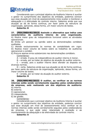 !∀#∃%&∋∃()∗+,−./01
,2&∋∃()2)232∋454∃&6)4&728%(#&6)
0∋&9)−:(∀#28∃∋);∋∃%&)<)!∀:()==
0∋&9>)−:(∀#28∃∋);∋∃%&)))))))))))))))))))!!!∀#∃%&∋%#()∋∗+,∗−&∃+∃∀∗+.∀/&0!!!!!!!!!!!!!!!!!!!!!!!!!!64!∀#!23
Considerando que o principal objetivo da Auditoria Interna é auxiliar
o gestor no cumprimento dos objetivos da entidade, podemos concluir
que essa atuação em nível de assessoramento inclui avaliar e monitorar a
adequação e a efetividade do controle interno. Sabemos ainda que sua
atuação se dá de forma contínua, por fazer parte da estrutura da
organização, aplicando, dessa forma, um maior volume de testes.
Gabarito: B
27.! (FGV/INEA-RJ/2013) Assinale a alternativa que indica uma
característica da auditoria interna de uma organizac;ão.
A) Mostra maior grau de independe∃ncia funcional sobre as atividades
operacionais.
B) Emite um parecer ou opinião sobre as demonstrac%ões contábeis
auditadas.
C) Atende exclusivamente às normas de contabilidade em vigor.
D) Realiza maior volume de testes sobre os trabalhos de auditorias
operacional e contábil.
E) Procura apenas erros substanciais nas demonstrac%ões contábeis.
Comentários:
A – errada. O grau de independência do auditor interno é menor.
B – errada, por se tratar do objetivo da atuação do auditor externo.
C – errada, pois o auditor interno deve atender ao disposto em
diversas normas.
D – certa. Sabemos ainda que sua atuação se dá de forma contínua,
por fazer parte da estrutura da organização, aplicando, dessa forma, um
maior volume de testes.
E – errada, por se tratar da atuação do auditor externo.
Gabarito: D
28.! (FGV/MPE-MS/2013) O auditor, ao verificar se as normas
internas estão sendo corretamente seguidas pelos colaboradores
da empresa, está realizando um dos objetivos da auditoria:
A) interna.
B) externa.
C) operacional.
D) independente.
E) de gestão.
Comentários:
Considerando que o principal objetivo da Auditoria Interna é auxiliar
o gestor no cumprimento dos objetivos da entidade, podemos concluir
que essa atuação em nível de assessoramento inclui verificar se as
normas internas estão sendo corretamente seguidas pelos colaboradores
da empresa, o que pode estar relacionado à avaliação e ao
monitoramento da adequação e da efetividade do controle interno.
Gabarito: A
00000000000
00000000000 - DEMO
 