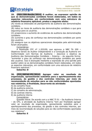 !∀#∃%&∋∃()∗+,−./01
,2&∋∃()2)232∋454∃&6)4&728%(#&6)
0∋&9)−:(∀#28∃∋);∋∃%&)<)!∀:()==
0∋&9>)−:(∀#28∃∋);∋∃%&)))))))))))))))))))!!!∀#∃%&∋%#()∋∗+,∗−&∃+∃∀∗+.∀/&0!!!!!!!!!!!!!!!!!!!!!!!!!!65!∀#!23
29.! (FGV/ISS-Recife/2014) O auditor, ao expressar opinião de
que as demonstrac;ões contábeis foram elaboradas, em todos os
aspectos relevantes, em conformidade com uma estrutura de
relatório financeiro aplicável, produz o seguinte efeito:
(A) revela as distorc%ões do planejamento da auditoria das demonstrac%ões
contábeis.
(B) reduz os riscos de auditoria das demonstrac%ões contábeis o que gera
seguranc%a para os usuários.
(C) proporciona o aumento de evide∃ncias de auditoria das demonstrac%ões
contábeis.
(D) aumenta o grau de confianc%a nas demonstrac%ões contábeis por parte
dos usuários.
(E) assegura que os objetivos operacionais desejados pela administrac%ão
foram alcanc%ados.
Comentários:
A Resolução CFC nº 1.203/09, que aprovou a NBC TA 200 –
Objetivos Gerais do Auditor Independente e a Condução da Auditoria em
Conformidade com Normas de Auditoria – descreve o objetivo da
Auditoria das Demonstrações Contábeis – Externa – da seguinte forma:
“aumentar o grau de confiança nas demonstrações contábeis por parte
dos usuários. Isso é alcançado mediante a expressão de uma opinião pelo
auditor sobre se as demonstrações contábeis foram elaboradas, em todos
os aspectos relevantes, em conformidade com uma estrutura de relatório
financeiro aplicável.”
Gabarito: D
30.! (FCC/SEFAZ-PE/2014) Agregar valor ao resultado da
organizac;ão, apresentando subsídios para o aperfeic;oamento dos
processos, da gestão e dos controles internos, por meio da
recomendac;ão de soluc;ões para as não conformidades apontadas
nos relatórios, é finalidade, decorrente da atividade:
A) do conselho fiscal.
B) da auditoria externa.
C) do conselho de administrac%ão.
D) do controle interno.
E) da auditoria interna
Comentários:
Questão literal. De acordo com a a NBC TI 01 – Da Auditoria Interna
– do CFC, a atividade da Auditoria Interna “tem por finalidade agregar
valor ao resultado da organizac%ão, apresentando subsídios para o
aperfeic%oamento dos processos, da gestão e dos controles internos, por
meio da recomendac%ão de soluc%ões para as não-conformidades apontadas
nos relatórios”.
Gabarito: E
00000000000
00000000000 - DEMO
 