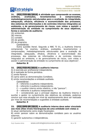 !∀#∃%&∋∃()∗+,−./01
,2&∋∃()2)232∋454∃&6)4&728%(#&6)
0∋&9)−:(∀#28∃∋);∋∃%&)<)!∀:()==
0∋&9>)−:(∀#28∃∋);∋∃%&)))))))))))))))))))!!!∀#∃%&∋%#()∋∗+,∗−&∃+∃∀∗+.∀/&0!!!!!!!!!!!!!!!!!!!!!!!!!!66!∀#!23
31.! (FCC/TCE-RS/2014) A atividade que compreende os exames,
análises, avaliac;ões, levantamentos e comprovac;ões,
metodologicamente estruturados para a avaliac;ão da integridade,
adequac;ão, eficácia, eficie<ncia e economicidade dos processos,
dos sistemas de informac;ões e de controles internos integrados ao
ambiente, e de gerenciamento de riscos, com vistas a assistir a
administrac;ão da entidade no cumprimento de seus objetivos,
forma o conceito de auditoria:
(A) ambiental.
(B) interna.
(C) contábil.
(D) de gestão.
(E) de programa.
Comentários:
Outra questão literal. Segundo a NBC TI 01, a Auditoria Interna
compreende “os exames, análises, avaliac%ões, levantamentos e
comprovac%ões, metodologicamente estruturados para a avaliac%ão da
integridade, adequac%ão, eficácia, eficie∃ncia e economicidade dos
processos, dos sistemas de informac%ões e de controles internos
integrados ao ambiente, e de gerenciamento de riscos, com vistas a
assistir à administrac%ão da entidade no cumprimento de seus objetivos”.
Gabarito: B
32.! (FCC/TCE-PI/2014) A auditoria interna:
A) é exercida por profissional independente.
B) é realizada de forma periódica.
C) emite Parecer.
D) opina sobre as demonstrac%ões Contábeis.
E) emite recomendac%ões a entidade auditada.
Comentários:
A – referente à auditoria independente.
B – referente à auditoria independente.
C – o auditor interno emite relatório, e não “parecer”.
D – referente à auditoria independente.
E – considerando que o principal objetivo da Auditoria Interna é
auxiliar o gestor no cumprimento dos objetivos da entidade, podemos
concluir que essa atuação em nível de assessoramento deve ser realizada
por meio de recomendações e sugestões à entidade auditada.
Gabarito: E
33.! (FCC/DPE-SP/2013) A auditoria interna deve estar vinculada
aos mais altos níveis hierárquicos de uma entidade com vistas a:
A) atuar estritamente como órgão fiscalizador.
B) emitir parecer sobre as demonstrac%ões contábeis para os usuários
externos.
C) garantir autonomia e independe∃ncia.
00000000000
00000000000 - DEMO
 