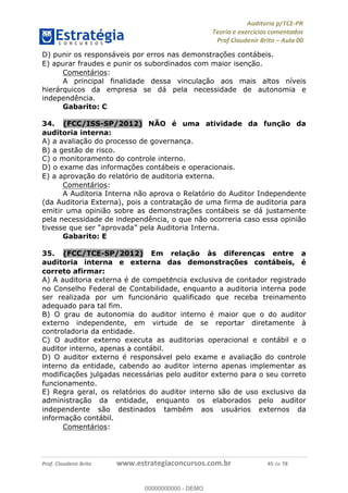!∀#∃%&∋∃()∗+,−./01
,2&∋∃()2)232∋454∃&6)4&728%(#&6)
0∋&9)−:(∀#28∃∋);∋∃%&)<)!∀:()==
0∋&9>)−:(∀#28∃∋);∋∃%&)))))))))))))))))))!!!∀#∃%&∋%#()∋∗+,∗−&∃+∃∀∗+.∀/&0!!!!!!!!!!!!!!!!!!!!!!!!!!67!∀#!23
D) punir os responsáveis por erros nas demonstrac%ões contábeis.
E) apurar fraudes e punir os subordinados com maior isenc%ão.
Comentários:
A principal finalidade dessa vinculação aos mais altos níveis
hierárquicos da empresa se dá pela necessidade de autonomia e
independência.
Gabarito: C
34.! (FCC/ISS-SP/2012) NÃO é uma atividade da func;ão da
auditoria interna:
A) a avaliac%ão do processo de governanc%a.
B) a gestão de risco.
C) o monitoramento do controle interno.
D) o exame das informac%ões contábeis e operacionais.
E) a aprovac%ão do relatório de auditoria externa.
Comentários:
A Auditoria Interna não aprova o Relatório do Auditor Independente
(da Auditoria Externa), pois a contratação de uma firma de auditoria para
emitir uma opinião sobre as demonstrações contábeis se dá justamente
pela necessidade de independência, o que não ocorreria caso essa opinião
tivesse que ser “aprovada” pela Auditoria Interna.
Gabarito: E
35.! (FCC/TCE-SP/2012) Em relac;ão às diferenc;as entre a
auditoria interna e externa das demonstrac;ões contábeis, é
correto afirmar:
A) A auditoria externa é de compete∃ncia exclusiva de contador registrado
no Conselho Federal de Contabilidade, enquanto a auditoria interna pode
ser realizada por um funcionário qualificado que receba treinamento
adequado para tal fim.
B) O grau de autonomia do auditor interno é maior que o do auditor
externo independente, em virtude de se reportar diretamente à
controladoria da entidade.
C) O auditor externo executa as auditorias operacional e contábil e o
auditor interno, apenas a contábil.
D) O auditor externo é responsável pelo exame e avaliac%ão do controle
interno da entidade, cabendo ao auditor interno apenas implementar as
modificac%ões julgadas necessárias pelo auditor externo para o seu correto
funcionamento.
E) Regra geral, os relatórios do auditor interno são de uso exclusivo da
administrac%ão da entidade, enquanto os elaborados pelo auditor
independente são destinados também aos usuários externos da
informac%ão contábil.
Comentários:
00000000000
00000000000 - DEMO
 