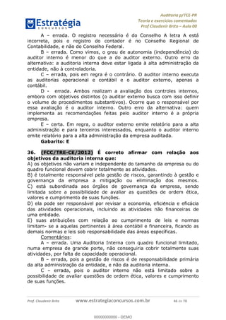 !∀#∃%&∋∃()∗+,−./01
,2&∋∃()2)232∋454∃&6)4&728%(#&6)
0∋&9)−:(∀#28∃∋);∋∃%&)<)!∀:()==
0∋&9>)−:(∀#28∃∋);∋∃%&)))))))))))))))))))!!!∀#∃%&∋%#()∋∗+,∗−&∃+∃∀∗+.∀/&0!!!!!!!!!!!!!!!!!!!!!!!!!!68!∀#!23
A – errada. O registro necessário é do Conselho A letra A está
incorreta, pois o registro do contador é no Conselho Regional de
Contabilidade, e não do Conselho Federal.
B – errada. Como vimos, o grau de autonomia (independência) do
auditor interno é menor do que a do auditor externo. Outro erro da
alternativa: a auditoria interna deve estar ligada à alta administrac%ão da
entidade, não à controladoria.
C – errada, pois em regra é o contrário. O auditor interno executa
as auditorias operacional e contábil e o auditor externo, apenas a
contábil.
D - errada. Ambos realizam a avaliação dos controles internos,
embora com objetivos distintos (o auditor externo busca com isso definir
o volume de procedimentos substantivos). Ocorre que o responsável por
essa avaliação é o auditor interno. Outro erro da alternativa: quem
implementa as recomendações feitas pelo auditor interno é a própria
empresa.
E – certa. Em regra, o auditor externo emite relatório para a alta
administrac%ão e para terceiros interessados, enquanto o auditor interno
emite relatório para a alta administrac%ão da empresa auditada.
Gabarito: E
36.! (FCC/TRE-CE/2012) É correto afirmar com relac;ão aos
objetivos da auditoria interna que:
A) os objetivos não variam e independente do tamanho da empresa ou do
quadro funcional devem cobrir totalmente as atividades.
B) é totalmente responsável pela gestão de riscos, garantindo à gestão e
governanc%a da empresa a mitigac%ão ou eliminac%ão dos mesmos.
C) está subordinada aos órgãos de governanc%a da empresa, sendo
limitada sobre a possibilidade de avaliar as questões de ordem ética,
valores e cumprimento de suas func%ões.
D) ela pode ser responsável por revisar a economia, eficie∃ncia e eficácia
das atividades operacionais, incluindo as atividades não financeiras de
uma entidade.
E) suas atribuic%ões com relac%ão ao cumprimento de leis e normas
limitam- se a aquelas pertinentes à área contábil e financeira, ficando as
demais normas e leis sob responsabilidade das áreas específicas.
Comentários:
A – errada. Uma Auditoria Interna com quadro funcional limitado,
numa empresa de grande porte, não conseguiria cobrir totalmente suas
atividades, por falta de capacidade operacional.
B – errada, pois a gestão de riscos é de responsabilidade primária
da alta administração da entidade, e não da auditoria interna.
C – errada, pois o auditor interno não está limitado sobre a
possibilidade de avaliar questões de ordem ética, valores e cumprimento
de suas func%ões.
00000000000
00000000000 - DEMO
 