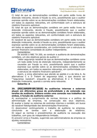 !∀#∃%&∋∃()∗+,−./01
,2&∋∃()2)232∋454∃&6)4&728%(#&6)
0∋&9)−:(∀#28∃∋);∋∃%&)<)!∀:()==
0∋&9>)−:(∀#28∃∋);∋∃%&)))))))))))))))))))!!!∀#∃%&∋%#()∋∗+,∗−&∃+∃∀∗+.∀/&0!!!!!!!!!!!!!!!!!!!!!!!!!!63!∀#!23
C) total de que as demonstrac%ões contábeis em parte estão livres de
distorc%ão relevante, devido à fraude ou erro, possibilitando que o auditor
expresse opinião sobre se as demonstrac%ões contábeis foram elaboradas,
em todos os aspectos relevantes, em conformidade com a estrutura de
relatório financeiro aplicável.
D) total de que as demonstrac%ões contábeis em parte estão livres de
distorc%ão irrelevante, devido à fraude, possibilitando que o auditor
expresse opinião sobre se as demonstrac%ões contábeis foram elaboradas,
em todos os aspectos relevantes, em conformidade com a estrutura de
relatório financeiro aplicável.
E) razoável de que as demonstrac%ões contábeis em parte estão livres de
distorc%ão irrelevante, devido à fraude ou erro, possibilitando que o auditor
expresse opinião sobre se as demonstrac%ões contábeis foram elaboradas,
em todos os aspectos considerados, em conformidade com a estrutura de
parecer financeiro consolidado do auditor independente.
Comentários:
De acordo a NBC TA 200, ao conduzir a auditoria de demonstrac%ões
contábeis, um dos objetivos gerais do auditor é
“obter seguranc%a razoável de que as demonstrac%ões contábeis como
um todo estão livres de distorc%ão relevante, independentemente se
causadas por fraude ou erro, possibilitando assim que o auditor
expresse sua opinião sobre se as demonstrac%ões contábeis foram
elaboradas, em todos os aspectos relevantes, em conformidade com
a estrutura de relatório financeiro aplicável”.
Assim, a única alternativa que atende ao pedido é a de letra A. As
alternativas C e D Tratam de seguranc%a total, o que deveria ser
“”segurança razoável”, enquanto as alternativas B e E Tratam de
distorc%ão irrelevante, quando o correto seria relevante.
Gabarito: A
39.! (FCC/APOFP-SP/2010) As auditorias internas e externas
atuam em diferentes graus de profundidade e de extensão nas
tarefas de auditoria. Embora exista uma conexão nos trabalhos de
ambas, é func;ão da auditoria externa:
A) acompanhar o cumprimento de normas técnicas e a política de
administrac%ão da empresa, na consecuc%ão dos seus objetivos.
B) avaliar e testar os sistemas de controles internos e contábil, em busca
da razoável fidedignidade das demonstrac%ões financeiras.
C) desenvolver continuamente o trabalho de auditoria na empresa,
concluindo as tarefas com a elaborac%ão de relatórios.
D) seguir as normas e procedimentos de auditoria na execuc%ão dos
trabalhos, com grau de independe∃ncia limitado.
E) prevenir erros e fraudes, sugerindo aos administradores da empresa os
ajustes necessários.
Comentários:
00000000000
00000000000 - DEMO
 