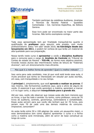 !∀#∃%&∋∃()∗+,−./01
,2&∋∃()2)232∋454∃&6)4&728%(#&6)
0∋&9)−:(∀#28∃∋);∋∃%&)<)!∀:()==
0∋&9>)−:(∀#28∃∋);∋∃%&)))))))))))))))))))!!!∀#∃%&∋%#()∋∗+,∗−&∃+∃∀∗+.∀/&0!!!!!!!!!!!!!!!!!!!!!!!!!!6!∀#!23
Também participei da coletânea Auditores, Analistas
e Técnicos da Receita Federal - Questões
Comentadas - Col. Carreiras Específica, da Editora
Saraiva.
Esse livro pode ser encontrado na maior parte das
livrarias. Não tenho exemplares comigo.
Toda essa apresentação tem por finalidade tranquilizá-los quanto à
qualificação do professor para assumir este projeto, com muito
profissionalismo. Estou “em sala” desde 2010; no Estratégia desde seu
lançamento em 2011, e podem ter certeza de que terão um material de
alta qualidade para sua preparação.
Nossa tarefa neste curso é apresentar a vocês a disciplina Auditoria
para o concurso para o cargo de Analista de Controle do Tribunal de
Contas do estado do Paraná – TCE-PR, da forma mais objetiva possível,
livrando nossos alunos das intermináveis noites de leitura de “materiais
diversos”, sem um direcionamento mais eficiente.
Mas qual é a melhor forma de aprender? Qual é o melhor método?
Isso varia para cada candidato, mas já que você está lendo essa aula, é
muito provável que tenha se interessado em estudar por aulas escritas,
em casa, com tranquilidade e no seu tempo.
O principal é, simplesmente, que você aprenda a realizar as provas. É
isso mesmo, não formaremos auditores aqui, para o alívio de alguns de
vocês. O essencial é que vocês aprendam a matéria, aprendam a marcar
o X no lugar certo, e adquiram tranquilidade para o grande dia.
Até por isso, vocês vão observar que nossas aulas são bem menores que
os livros, o que faz todo o sentido. Eu tenho, como professor, cerca de 70
livros de auditoria, controle, governança, controladoria e contabilidade.
Essas aulas servem para que vocês não tenham que ler 70 livros, pois
seriam mais 70 de cada uma das demais matérias do concurso.
Impossível, concordam?
As aulas terão entre 50 e 100 páginas (às vezes um pouquinho mais), e
essa demonstrativa tem como objetivo apresentar o curso e a forma
como a matéria será ministrada, além de servir de base conceitual ao
longo do curso.
00000000000
00000000000 - DEMO
 