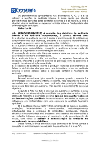 !∀#∃%&∋∃()∗+,−./01
,2&∋∃()2)232∋454∃&6)4&728%(#&6)
0∋&9)−:(∀#28∃∋);∋∃%&)<)!∀:()==
0∋&9>)−:(∀#28∃∋);∋∃%&)))))))))))))))))))!!!∀#∃%&∋%#()∋∗+,∗−&∃+∃∀∗+.∀/&0!!!!!!!!!!!!!!!!!!!!!!!!!!69!∀#!23
Os procedimentos apresentados nas alternativas A, C, D e E se
referem a func%ões da auditoria interna. A única opc%ão que aborda
procedimentos adotados pelos auditores externos é a de letra B, já que o
objetivo destes auditores é expressar opinião sobre a fidedignidade das
demonstrac%ões contábeis.
Gabarito: B
40.! (ESAF/ISS-RJ/2010) A respeito dos objetivos da auditoria
interna e da auditoria independente, é correto afirmar que:
A) o objetivo da auditoria interna é apoiar a administrac%ão da entidade no
cumprimento dos seus objetivos, enquanto o da auditoria independente é
a emissão de parecer sobre as demonstrac%ões contábeis.
B) a auditoria interna se preocupa em avaliar os métodos e as técnicas
utilizadas pela contabilidade, enquanto a auditoria externa cuida de
revisar os lanc%amentos e demonstrac%ões contábeis.
C) a atuac%ão de ambas não difere na esse∃ncia uma vez que os objetivos
da avaliac%ão é sempre a contabilidade.
D) a auditoria interna cuida em verificar os aspectos financeiros da
entidade, enquanto a auditoria externa se preocupa com os pareceres a
respeito das demonstrac%ões contábeis.
E) o objetivo da auditoria interna é produzir relatórios demonstrando as
falhas e deficie∃ncias dos processos administrativos e os da auditoria
externa é emitir parecer sobre a execuc%ão contábil e financeira da
entidade.
Comentários:
Pessoal, essa é uma típica questão de prova, quando o assunto é a
diferenciac%ão entre auditoria interna e externa. Para respondê-la não era
necessário um conhecimento mais profundo das principais diferenc%as
entre esses dois tipos de auditoria, mas apenas o entendimento dos seus
objetivos.
Segundo a NBC TA 200, o objetivo da auditoria é aumentar o grau
de confianc%a nas demonstrac%ões contábeis por parte dos usuários. Isso é
alcanc%ado mediante a expressão de uma opinião pelo auditor sobre se
as demonstrac;ões contábeis foram elaboradas, em todos os aspectos
relevantes, em conformidade com uma estrutura de relatório financeiro
aplicável.
Já a auditoria interna (NBC TI 01) compreende os exames, análises,
avaliac%ões, levantamentos e comprovac%ões, metodologicamente
estruturados para a avaliac%ão da integridade, adequac%ão, eficácia,
eficie∃ncia e economicidade dos processos, dos sistemas de informac%ões e
de controles internos integrados ao ambiente, e de gerenciamento de
riscos, com vistas a assistir à administrac;ão da entidade no
cumprimento de seus objetivos.
Dessa forma, a única alternativa que demonstra da forma correta e
completa os principais objetivos dessas duas auditorias é a letra “a”,
00000000000
00000000000 - DEMO
 
