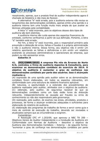 !∀#∃%&∋∃()∗+,−./01
,2&∋∃()2)232∋454∃&6)4&728%(#&6)
0∋&9)−:(∀#28∃∋);∋∃%&)<)!∀:()==
0∋&9>)−:(∀#28∃∋);∋∃%&)))))))))))))))))))!!!∀#∃%&∋%#()∋∗+,∗−&∃+∃∀∗+.∀/&0!!!!!!!!!!!!!!!!!!!!!!!!!!7:!∀#!23
ressalvando, apenas, que o produto final do auditor independente agora é
chamado de Relatório e não mais de Parecer.
A alternativa “b” está errada, pois a auditoria externa não revisa os
lanc%amentos das demonstrac%ões contábeis, apenas emite uma opinião e a
auditoria interna tem uma func%ão muito mais ampla do que avaliar as
técnicas utilizadas pela contabilidade.
A letra “c” está incorreta, pois os objetivos desses dois tipos de
auditoria são bem distintos.
A auditoria interna não cuida apenas dos aspectos financeiros da
entidade, conforme verificamos a partir de sua definic%ão. Portanto, a letra
“d” também está errada.
Por fim, a letra “e” está incorreta, pois o responsável primário pela
prevenc%ão e detecc%ão de erros, falhas e fraudes é a própria administrac%ão
e não a auditoria interna. Dessa forma, seu objetivo não é emitir um
relatório apontando as falhas e deficie∃ncias e sim emitir um relatório
avaliando os processos administrativos e operacionais da empresa, que
podem ou não apresentar erros.
Gabarito: A
41.! (FCC/CNMP/2015) A empresa Pla ntio de Árvores do Norte
S/A, contratou a firma de auditoria Aspectos & Consultoria, para
examinar as demonstrac;ões contábeis do exercício de 2014. O
objetivo da auditoria é aumentar o grau de confianc;a nas
demonstrac;ões contábeis por parte dos usuários. Isso é alcanc;ado
mediante a:
(A) expressão de uma opinião pelo auditor sobre se as demonstrac%ões
contábeis foram elaboradas, em todos os aspectos relevantes, em
conformidade com uma estrutura de relatório financeiro aplicável.
(B) natureza, a oportunidade e a extensão dos procedimentos de
auditoria realizados pelo auditor, alinhados com o objetivo da auditoria.
(C) obtenc%ão, pelo auditor, de seguranc%a razoável de que as
demonstrac%ões contábeis como um todo estão livres de distorc%ão
relevante, independentemente se causada por fraudes ou erros de
conhecimento ou não dos responsáveis pela governanc%a.
(D) realizac%ão, pelo auditor, de exames nas áreas, atividades, produtos e
processos, de forma a alcanc%ar evide∃ncias adequadas e suficientes para
elaborac%ão do relatório de auditoria.
(E) elaborac%ão dos programas de trabalho de forma a servir como guia e
meio de controle de execuc%ão do trabalho, devendo ser revisados e
atualizados sempre que as circunstâncias o exigirem.
Comentários:
A Resolução CFC nº 1.203/09, que aprovou a NBC TA 200 –
Objetivos Gerais do Auditor Independente e a Condução da Auditoria em
Conformidade com Normas de Auditoria – descreve o objetivo da
Auditoria das Demonstrações Contábeis – Externa – da seguinte forma:
“aumentar o grau de confiança nas demonstrações contábeis por parte
00000000000
00000000000 - DEMO
 
