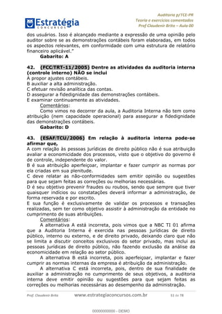 !∀#∃%&∋∃()∗+,−./01
,2&∋∃()2)232∋454∃&6)4&728%(#&6)
0∋&9)−:(∀#28∃∋);∋∃%&)<)!∀:()==
0∋&9>)−:(∀#28∃∋);∋∃%&)))))))))))))))))))!!!∀#∃%&∋%#()∋∗+,∗−&∃+∃∀∗+.∀/&0!!!!!!!!!!!!!!!!!!!!!!!!!!71!∀#!23
dos usuários. Isso é alcançado mediante a expressão de uma opinião pelo
auditor sobre se as demonstrações contábeis foram elaboradas, em todos
os aspectos relevantes, em conformidade com uma estrutura de relatório
financeiro aplicável.”
Gabarito: A
42.! (FCC/TRT-11/2005) Dentre as atividades da auditoria interna
(controle interno) NÃO se inclui
A propor ajustes contábeis.
B auxiliar a alta administração.
C efetuar revisão analítica das contas.
D assegurar a fidedignidade das demonstrações contábeis.
E examinar continuamente as atividades.
Comentários:
Como vimos no decorrer da aula, a Auditoria Interna não tem como
atribuição (nem capacidade operacional) para assegurar a fidedignidade
das demonstrações contábeis.
Gabarito: D
43.! (ESAF/TCU/2006) Em relação à auditoria interna pode-se
afirmar que,
A com relação às pessoas jurídicas de direito público não é sua atribuição
avaliar a economicidade dos processos, visto que o objetivo do governo é
de controle, independente do valor.
B é sua atribuição aperfeiçoar, implantar e fazer cumprir as normas por
ela criadas em sua plenitude.
C deve relatar as não-conformidades sem emitir opinião ou sugestões
para que sejam feitas as correções ou melhorias necessárias.
D é seu objetivo prevenir fraudes ou roubos, sendo que sempre que tiver
quaisquer indícios ou constatações deverá informar a administração, de
forma reservada e por escrito.
E sua função é exclusivamente de validar os processos e transações
realizadas, sem ter como objetivo assistir à administração da entidade no
cumprimento de suas atribuições.
Comentários:
A alternativa A está incorreta, pois vimos que a NBC TI 01 afirma
que a Auditoria Interna é exercida nas pessoas jurídicas de direito
público, interno ou externo, e de direito privado, deixando claro que não
se limita a discutir conceitos exclusivos do setor privado, mas inclui as
pessoas jurídicas de direito público, não fazendo exclusão da análise da
economicidade em relação ao setor público.
A alternativa B está incorreta, pois aperfeiçoar, implantar e fazer
cumprir as normas internas da empresa é atribuição da administração.
A alternativa C está incorreta, pois, dentro de sua finalidade de
auxiliar a administração no cumprimento de seus objetivos, a auditoria
interna deve emitir opinião ou sugestões para que sejam feitas as
correções ou melhorias necessárias ao desempenho da administração.
00000000000
00000000000 - DEMO
 