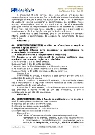 !∀#∃%&∋∃()∗+,−./01
,2&∋∃()2)232∋454∃&6)4&728%(#&6)
0∋&9)−:(∀#28∃∋);∋∃%&)<)!∀:()==
0∋&9>)−:(∀#28∃∋);∋∃%&)))))))))))))))))))!!!∀#∃%&∋%#()∋∗+,∗−&∃+∃∀∗+.∀/&0!!!!!!!!!!!!!!!!!!!!!!!!!!74!∀#!23
A alternativa D está correta, pois, como vimos, um ponto que
merece destaque quanto às funções da Auditoria Interna é o relacionado
à prevenção de fraudes e erros. De acordo com a NBC TI 01, é atribuição
da Auditoria Interna assessorar a administração da entidade nesse
sentido, informando-a, sempre por escrito e de maneira reservada,
quaisquer indícios de irregularidades detectadas no decorrer do trabalho.
O que mais nos interessa nesse assunto é saber que a prevenção de
fraudes e erros não é atribuição principal da Auditoria Interna.
A alternativa E está incorreta, pois é um objetivo da auditoria
interna assistir à administração da entidade no cumprimento de suas
atribuições.
Gabarito: D
44.! (ESAF/SEFAZ-RN/2005) Analise as afirmativas a seguir e
assinale a opção correta.
I. A auditoria interna deve assessorar a administração na
prevenção de fraudes e erros;
II. A auditoria interna é independente e imparcial;
III. Fraude é o ato intencional de omissão praticado para
manipular documentos, registros e relatórios.
A As assertivas I, II e III estão erradas.
B As assertivas I, II e III estão corretas.
C As assertivas I e II estão corretas e a III está incorreta.
D As assertivas II e III estão incorretas e a I está correta.
E As assertivas I e III estão corretas e a II está incorreta.
Comentários:
Como vimos há pouco, a assertiva I está correta, por ser uma das
atribuições da auditoria interna.
A banca considerou a assertiva II incorreta, pois a auditoria interna
não é independente e imparcial, embora necessite de certa autonomia
para a realização de seus trabalhos.
A assertiva III está correta, pois a diferença entre fraude e erro é
que enquanto a fraude resulta de um ato intencional, o erro é
consequência de um ato não intencional.
Gabarito: E
45.! (ESAF/CGU/2004) Não é função da auditoria interna avaliar a
A eficácia dos processos dos controles internos.
B eficiência dos sistemas de informações.
C eficiência dos processos de produção.
D integridade do ambiente de controles internos.
E economicidade dos controles internos.
Comentários:
A NBC TI 01 define que a Auditoria Interna da seguinte forma:
“compreende os exames, análises, avaliações, levantamentos
e comprovações, metodologicamente estruturados para a
avaliação da integridade, adequação, eficácia, eficiência e
00000000000
00000000000 - DEMO
 
