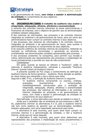 !∀#∃%&∋∃()∗+,−./01
,2&∋∃()2)232∋454∃&6)4&728%(#&6)
0∋&9)−:(∀#28∃∋);∋∃%&)<)!∀:()==
0∋&9>)−:(∀#28∃∋);∋∃%&)))))))))))))))))))!!!∀#∃%&∋%#()∋∗+,∗−&∃+∃∀∗+.∀/&0!!!!!!!!!!!!!!!!!!!!!!!!!!76!∀#!23
e de gerenciamento de riscos, com vistas a assistir à administração
da entidade no cumprimento de seus objetivos.
Gabarito: A
48.! (FCC/SEFAZ-PB /2006) O trabalho da auditoria visa avaliar a
integridade, adequação, eficácia, eficiência e economicidade
A somente dos controles internos referentes às áreas administrativas e
financeiras da empresa, com o objetivo de garantir que as demonstrações
contábeis estejam adequadas.
B dos sistemas de informações, dos processos e de controles internos
integrados ao ambiente e de gerenciamento de riscos, para em nome dos
administradores fazer cumprir os controles internos e seus objetivos.
C dos processos, dos sistemas de informações e de controles internos
integrados ao ambiente e de gerenciamento de riscos, para auxiliar a
administração da empresa no cumprimento de seus objetivos.
D do conjunto sistêmico de controles internos da companhia, relatando ao
mercado as ineficiências encontradas e garantindo ao acionista a
confiabilidade nas demonstrações contábeis apresentadas pela empresa.
E dos processos existentes na companhia, para permitir sua revisão e
crítica, determinando aos representantes dos processos a implantação de
novos procedimentos e punindo em caso de não-cumprimento.
Comentários:
Em geral, quando as bancas se referem a “Auditoria”, estão se
referindo à Auditoria Independente, utilizando a expressão “Auditoria
Interna” quando tratam da Auditoria Interna.
A presente questão da FCC exigiu o conhecimento da definição de
Auditoria Interna de forma genérica – Auditoria. Muita atenção ao pedido,
às vezes temos que interpretar o que a banca quer dizer.
Segundo a NBC TI 01, a definição de Auditoria Interna é a seguinte:
“A Auditoria Interna compreende os exames, análises,
avaliações, levantamentos e comprovações,
metodologicamente estruturados para a avaliação da
integridade, adequação, eficácia, eficiência e economicidade
dos processos, dos sistemas de informações e de controles
internos integrados ao ambiente, e de gerenciamento de
riscos, com vistas a assistir à administração da entidade no
cumprimento de seus objetivos.”
Pela definição, a única alternativa que atende ao pedido é a letra C.
Ainda que o candidato não se lembrasse do que prescreve a NBC TI
01, poderíamos eliminar as alternativas A e D, pois a Auditoria Interna
não tem como objetivo de garantir que as demonstrações contábeis
estejam adequadas, nem teria capacidade operacional para tanto.
A alternativa B está incorreta, pois quem deve fazer cumprir os
controles internos é a administração da entidade, e não a Auditoria
Interna, ainda que em nome daquela.
A alternativa E está incorreta, pois quem deve determinar aos
representantes dos processos a implantação de novos procedimentos e
00000000000
00000000000 - DEMO
 