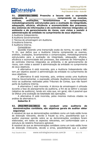 !∀#∃%&∋∃()∗+,−./01
,2&∋∃()2)232∋454∃&6)4&728%(#&6)
0∋&9)−:(∀#28∃∋);∋∃%&)<)!∀:()==
0∋&9>)−:(∀#28∃∋);∋∃%&)))))))))))))))))))!!!∀#∃%&∋%#()∋∗+,∗−&∃+∃∀∗+.∀/&0!!!!!!!!!!!!!!!!!!!!!!!!!!78!∀#!23
51.! (ESAF/CGU/2006) Preencha a lacuna com a expressão
adequada. A ___________________ compreende os exames,
análises, avaliações, levantamentos e comprovações,
metodologicamente estruturados para a avaliação da integridade,
adequação, eficácia, eficiência e economicidade dos processos,
dos sistemas de informações e de controles internos integrados ao
ambiente e de gerenciamento de riscos, com vistas a assistir à
administração da entidade no cumprimento de seus objetivos.
A Auditoria Independente.
B Auditoria Governamental.
C Técnica de amostragem em Auditoria.
D Auditoria Externa.
E Auditoria Interna.
Comentários:
Questão trazendo uma transcrição exata da norma, no caso a NBC
TI 01, que define que a Auditoria Interna compreende os exames,
análises, avaliações, levantamentos e comprovações, metodologicamente
estruturados para a avaliação da integridade, adequação, eficácia,
eficiência e economicidade dos processos, dos sistemas de informações e
de controles internos integrados ao ambiente, e de gerenciamento de
riscos, com vistas a assistir à administração da entidade no cumprimento
de seus objetivos.
A alternativa A está incorreta, pois a Auditoria Independente não
tem por objetivo assistir à administração da entidade no cumprimento de
seus objetivos.
A alternativa B está incorreta, pois, embora exista uma Auditoria
Interna Governamental, a expressão utilizada (Auditoria Governamental)
inclui as auditorias realizadas pelos Tribunais de Contas, que não fazem
parte da Auditoria Interna.
A alternativa C está incorreta. A técnica de amostragem é utilizada
durante a fase de planejamento da auditoria, a fim de se definir o escopo
(objetivo da auditoria), tendo em vista que, em geral, não é possível que
se efetue uma avaliação da totalidade das operações.
A alternativa D está incorreta, pelos mesmos motivos citados na
análise da alternativa A.
Gabarito: E
52.! (FCC/TRT-24/2011) Ao conduzir uma auditoria de
demonstrações contábeis, são objetivos gerais do auditor obter
segurança
A razoável de que as demonstrações contábeis como um todo estão livres
de distorção relevante, devido à fraude ou erro, possibilitando que o
auditor expresse opinião sobre se as demonstrações contábeis foram
elaboradas, em todos os aspectos relevantes, em conformidade com a
estrutura de relatório financeiro aplicável.
B razoável de que as demonstrações contábeis como um todo estão livres
de distorção irrelevante, devido a erros, possibilitando que o auditor
00000000000
00000000000 - DEMO
 