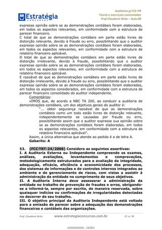 !∀#∃%&∋∃()∗+,−./01
,2&∋∃()2)232∋454∃&6)4&728%(#&6)
0∋&9)−:(∀#28∃∋);∋∃%&)<)!∀:()==
0∋&9>)−:(∀#28∃∋);∋∃%&)))))))))))))))))))!!!∀#∃%&∋%#()∋∗+,∗−&∃+∃∀∗+.∀/&0!!!!!!!!!!!!!!!!!!!!!!!!!!72!∀#!23
expresse opinião sobre se as demonstrações contábeis foram elaboradas,
em todos os aspectos relevantes, em conformidade com a estrutura de
parecer financeiro.
C total de que as demonstrações contábeis em parte estão livres de
distorção relevante, devido à fraude ou erro, possibilitando que o auditor
expresse opinião sobre se as demonstrações contábeis foram elaboradas,
em todos os aspectos relevantes, em conformidade com a estrutura de
relatório financeiro aplicável.
D total de que as demonstrações contábeis em parte estão livres de
distorção irrelevante, devido à fraude, possibilitando que o auditor
expresse opinião sobre se as demonstrações contábeis foram elaboradas,
em todos os aspectos relevantes, em conformidade com a estrutura de
relatório financeiro aplicável.
E razoável de que as demonstrações contábeis em parte estão livres de
distorção irrelevante, devido à fraude ou erro, possibilitando que o auditor
expresse opinião sobre se as demonstrações contábeis foram elaboradas,
em todos os aspectos considerados, em conformidade com a estrutura de
parecer financeiro consolidado do auditor independente.
Comentários:
vIMOS que, de acordo a NBC TA 200, ao conduzir a auditoria de
demonstrações contábeis, um dos objetivos gerais do auditor é:
“... obter segurança razoável de que as demonstrações
contábeis como um todo estão livres de distorção relevante,
independentemente se causadas por fraude ou erro,
possibilitando assim que o auditor expresse sua opinião sobre
se as demonstrações contábeis foram elaboradas, em todos
os aspectos relevantes, em conformidade com a estrutura de
relatório financeiro aplicável”.
Assim, a única alternativa que atende ao pedido é a de letra A.
Gabarito: A
53.! (FCC/TRT-24/2006) Considere as seguintes assertivas:
I. A Auditoria Externa ou Independente compreende os exames,
análises, avaliações, levantamentos e comprovações,
metodologicamente estruturados para a avaliação da integridade,
adequação, eficácia, eficiência e economicidade dos processos,
dos sistemas de informações e de controles internos integrados ao
ambiente e de gerenciamento de riscos, com vistas a assistir à
administração da entidade no cumprimento de seus objetivos.
II. A Auditoria Interna deve assessorar a administração da
entidade no trabalho de prevenção de fraudes e erros, obrigando-
se a informá-la, sempre por escrito, de maneira reservada, sobre
quaisquer indícios ou confirmações de irregularidades detectadas
no decorrer de seu trabalho.
III. O objetivo principal da Auditoria Independente está voltado
para a emissão de parecer sobre a adequação das demonstrações
financeiras e contábeis das organizações.
00000000000
00000000000 - DEMO
 