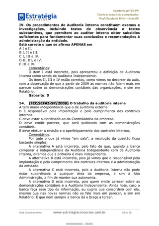 !∀#∃%&∋∃()∗+,−./01
,2&∋∃()2)232∋454∃&6)4&728%(#&6)
0∋&9)−:(∀#28∃∋);∋∃%&)<)!∀:()==
0∋&9>)−:(∀#28∃∋);∋∃%&)))))))))))))))))))!!!∀#∃%&∋%#()∋∗+,∗−&∃+∃∀∗+.∀/&0!!!!!!!!!!!!!!!!!!!!!!!!!!73!∀#!23
IV. Os procedimentos de Auditoria Interna constituem exames e
investigações, incluindo testes de observância e testes
substantivos, que permitem ao auditor interno obter subsídios
suficientes para fundamentar suas conclusões e recomendações à
administração da entidade.
Está correto o que se afirma APENAS em
A I e II.
B I, II e III.
C I, III e IV.
D II, III, e IV.
E III e IV.
Comentários:
O item I está incorreto, pois apresentou a definição de Auditoria
Interna como sendo da Auditoria Independente.
Os itens II, III e IV estão corretos, como vimos no decorrer da aula,
com a observação de que a partir de 2009 as normas não falam mais em
parecer sobre as demonstrações contábeis das organizações, e sim em
Relatório.
Gabarito: D
54.! (FCC/SEFAZ-SP/2009) O trabalho da auditoria interna
A tem maior independência que o de auditoria externa.
B é responsável pela implantação e pelo cumprimento dos controles
internos.
C deve estar subordinado ao da Controladoria da empresa.
D deve emitir parecer, que será publicado com as demonstrações
contábeis.
E deve efetuar a revisão e o aperfeiçoamento dos controles internos.
Comentários:
Por tudo o que já vimos “em sala”, a resolução da questão ficou
bastante simples.
A alternativa A está incorreta, pelo fato de que, quando a banca
comparar a independência da Auditoria Independente com da Auditoria
Interna, diremos que a primeira é mais independente.
A alternativa B está incorreta, pois já vimos que o responsável pela
implantação e pelo cumprimento dos controles internos é a administração
da entidade.
A alternativa C está incorreta, pois a Auditoria Interna não pode
estar subordinada a qualquer área da empresa, e sim à Alta
Administração, a fim de manter sua autonomia.
A alternativa D está incorreta, pois quem emite parecer sobre as
demonstrações contábeis é a Auditoria Independente. Ainda hoje, caso a
banca faça esse tipo de informação, eu sugiro que concordem com ela,
mesmo que nas novas normas não se fale mais em parecer, e sim em
Relatório. É que nem sempre a banca dá o braço a torcer.
00000000000
00000000000 - DEMO
 