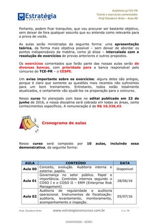 !∀#∃%&∋∃()∗+,−./01
,2&∋∃()2)232∋454∃&6)4&728%(#&6)
0∋&9)−:(∀#28∃∋);∋∃%&)<)!∀:()==
0∋&9>)−:(∀#28∃∋);∋∃%&)))))))))))))))))))!!!∀#∃%&∋%#()∋∗+,∗−&∃+∃∀∗+.∀/&0!!!!!!!!!!!!!!!!!!!!!!!!!!7!∀#!23
Portanto, podem ficar tranquilos, que vou procurar ser bastante objetivo,
sem deixar de fora qualquer assunto que eu entenda como relevante para
a prova de vocês.
As aulas serão ministradas da seguinte forma: uma apresentação
teórica, da forma mais objetiva possível – sem deixar de abordar os
pontos indispensáveis da matéria, como já disse – intercalada com a
resolução de exercícios de provas anteriores e outros propostos.
Os exercícios comentados que farão parte das nossas aulas serão de
diversas bancas, com prioridade para a banca responsável pelo
concurso do TCE-PR – o CESPE.
Um aviso importante sobre os exercícios: alguns deles são antigos,
porque é claro que somente as questões mais recentes não suficientes
para um bom treinamento. Entretanto, todos estão totalmente
atualizados, e certamente vão ajudá-los na preparação para o concurso.
Nosso curso foi planejado com base no edital publicado em 23 de
junho de 2016, e nossa disciplina será cobrada em todas as áreas, como
conhecimentos específicos. A remuneração é de R$ 16.326,43.
Cronograma de aulas
Nosso curso será composto por 10 aulas, incluindo essa
demonstrativa, da seguinte forma:
AULA CONTEÚDO DATA
Aula 00
Conceito, evolução. Auditoria interna e
externa: papéis.
Disponível
Aula 01
Governança no setor público. Papel e
importância. Controles internos segundo o
COSO I e o COSO II – ERM (Enterprise Risk
Management)
28/06/16
Aula 02
Auditoria de regularidade e auditoria
operacional. Instrumentos de fiscalização:
auditoria, levantamento, monitoramento,
acompanhamento e inspeção.
05/07/16
00000000000
00000000000 - DEMO
 