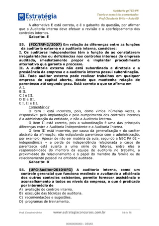 !∀#∃%&∋∃()∗+,−./01
,2&∋∃()2)232∋454∃&6)4&728%(#&6)
0∋&9)−:(∀#28∃∋);∋∃%&)<)!∀:()==
0∋&9>)−:(∀#28∃∋);∋∃%&)))))))))))))))))))!!!∀#∃%&∋%#()∋∗+,∗−&∃+∃∀∗+.∀/&0!!!!!!!!!!!!!!!!!!!!!!!!!!79!∀#!23
A alternativa E está correta, e é o gabarito da questão, por afirmar
que a Auditoria interna deve efetuar a revisão e o aperfeiçoamento dos
controles internos.
Gabarito: E
55.! (FCC/TRF-2/2007) Em relação às diferenças entre as funções
da auditoria externa e a auditoria interna, considere:
I. Os auditores independentes têm a função de ao constatarem
irregularidades ou deficiências nos controles internos da empresa
auditada, imediatamente propor e implantar procedimento
alternativo que garanta o processo.
II. A auditoria externa não está subordinada a diretoria e a
presidência da empresa e a auditoria interna possui subordinação.
III. Todo auditor externo pode realizar trabalhos em qualquer
empresa de capital aberto, desde que mantenha relação de
parentesco até segundo grau. Está correto o que se afirma em
A I.
B II.
C I e III.
D II e III.
E I, II e III.
Comentários:
O item I está incorreto, pois, como vimos inúmeras vezes, o
responsável pela implantação e pelo cumprimento dos controles internos
é a administração da entidade, e não a Auditoria Interna.
O item II está correto, pois a subordinação é uma das principais
diferenças entre a Auditoria Independente e a Auditoria Interna.
O item III está incorreto, por causa da generalização e do caráter
abstrato da afirmação, não estipulando parentesco com a administração,
por exemplo. Apesar de não ser matéria da aula, segundo a NBC PA 02 –
independência – a perda de independência relacionada a casos de
parentesco está sujeita a uma série de fatores, entre eles a
responsabilidade do membro da equipe de auditoria no trabalho, a
proximidade do relacionamento e o papel do membro da família ou de
relacionamento pessoal na entidade auditada.
Gabarito: B
56.! (UFG-Auditor/2010/UFG) A auditoria interna, como um
controle gerencial que funciona medindo e avaliando a eficiência
dos outros controles existentes, permite fornecer assistência e
aconselhamento a todos os níveis da empresa, o que é praticado
por intermédio de
A) avaliação do controle interno.
B) execuc%ão das técnicas de auditoria.
C) recomendac%ões e sugestões.
D) programas de treinamento.
00000000000
00000000000 - DEMO
 