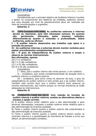!∀#∃%&∋∃()∗+,−./01
,2&∋∃()2)232∋454∃&6)4&728%(#&6)
0∋&9)−:(∀#28∃∋);∋∃%&)<)!∀:()==
0∋&9>)−:(∀#28∃∋);∋∃%&)))))))))))))))))))!!!∀#∃%&∋%#()∋∗+,∗−&∃+∃∀∗+.∀/&0!!!!!!!!!!!!!!!!!!!!!!!!!!8:!∀#!23
Comentários:
Considerando que o principal objetivo da Auditoria Interna é auxiliar
o gestor no cumprimento dos objetivos da entidade, podemos concluir
que essa atuação em nível de assessoramento deve ser realizada por
meio de recomendações e sugestões.
Gabarito: C
57.! (UFG-Contador/UFG/2006) As auditorias externas e internas
devem se relacionar, pois têm interesses comuns. Os exames
são, geralmente, efetuados pelos mesmos métodos,
diferenciando-se quanto à extensão e profundidade. Sobre
auditorias, pode-se afirmar:
I – O auditor interno desenvolve seu trabalho cujo ápice é a
emissão de parecer.
II - As auditorias internas e externas devem manter contatos para
adotar procedimentos complementares.
III - O grau de independência do auditor externo é amplo e
observa as normas internacionais.
Das afirmações, apenas
(A) a I é verdadeira.
(B) I e II são verdadeiras.
(C) I e III são verdadeiras.
(D) II e III são verdadeiras.
Comentários:
I – falsa, pois o auditor interno não emite parecer, e sim relatório.
II – verdadeira, pois existe complementaridade de atuação entre a
auditoria interna e a auditoria externa.
III – verdadeira, pois como vimos no decorrer da aula, o grau de
independência do auditor externo é mais amplo que o do auditor interno.
Também está correto dizer que o auditor externo deve observar as
normas internacionais, até mesmo porque as normas brasileiras já estão
adequadas às internacionais.
Gabarito: D
58.! (FUNDATEC/CAGE-RS/2014) Com relac∀ão às func∀ões de
auditor interno e auditor externo, analise as alternativas abaixo e
marque a opc∀ão correta:
A) O auditor interno emite relatório para a alta administrac∀ão e para
terceiros interessados, enquanto o auditor externo emite relatório para a
alta administração da empresa auditada.
B) Tanto o auditor interno quanto o auditor externo são subordinados à
alta administração da empresa auditada.
C) Tanto o auditor interno quanto o auditor externo devem avaliar os
controles internos e a possibilidade de ocorrência de fraudes e erros que
afetem as demonstrações contábeis.
00000000000
00000000000 - DEMO
 