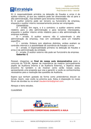 !∀#∃%&∋∃()∗+,−./01
,2&∋∃()2)232∋454∃&6)4&728%(#&6)
0∋&9)−:(∀#28∃∋);∋∃%&)<)!∀:()==
0∋&9>)−:(∀#28∃∋);∋∃%&)))))))))))))))))))!!!∀#∃%&∋%#()∋∗+,∗−&∃+∃∀∗+.∀/&0!!!!!!!!!!!!!!!!!!!!!!!!!!81!∀#!23
D) A responsabilidade primária na detecção de fraudes e erros é do
auditor externo, já que seu relatório pode ser direcionado não só para a
alta administrac∀ão, mas também para terceiros interessados.
E) O auditor externo pode ser terceiro ou funcionário da empresa,
enquanto o auditor interno necessariamente precisa ser empregado.
Comentários:
A – errada. Em regra, o é o contrário: o auditor externo emite
relatório para a alta administração e para terceiros interessados,
enquanto o auditor interno emite relatório para a alta administração da
empresa auditada.
B – errada. O auditor externo não é subordinado à alta
administração da empresa, mas sim contratado para um trabalho
específico.
C – correta. Embora com objetivos distintos, ambos avaliam os
controles internos e a possibilidade de ocorrência de fraudes e erros
D – errada. A responsabilidade primária na detecção de fraudes e
erros é da administração da entidade.
E – errada. O auditor externo não pode ser funcionário da empresa.
Gabarito: C
Pessoal, chegamos ao final de nossa aula demonstrativa para o
concurso do TCE-PR. Apesar da importância da matéria (principalmente
papéis da Auditoria Interna e da Auditoria Externa), o objetivo desse
encontro foi também o de mostrar como serão nossas aulas,
apresentando uma proposta que visa a garantir a vocês os conhecimentos
necessários para a resolução das questões de Auditoria.
Espero que tenham gostado da forma como pretendemos discutir os
temas. Assim, vejo vocês na próxima aula. Estou à disposição no nosso
fórum de dúvidas ou no email claudenirbrito@gmail.com.
Abraços e bons estudos.
CLAUDENIR
QUESTÕES COMENTADAS DURANTE A AULA
00000000000
00000000000 - DEMO
 