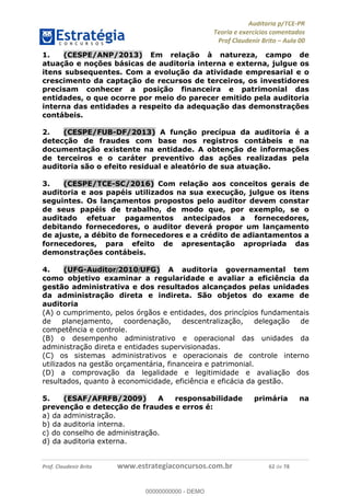 !∀#∃%&∋∃()∗+,−./01
,2&∋∃()2)232∋454∃&6)4&728%(#&6)
0∋&9)−:(∀#28∃∋);∋∃%&)<)!∀:()==
0∋&9>)−:(∀#28∃∋);∋∃%&)))))))))))))))))))!!!∀#∃%&∋%#()∋∗+,∗−&∃+∃∀∗+.∀/&0!!!!!!!!!!!!!!!!!!!!!!!!!!84!∀#!23
1.! (CESPE/ANP/2013) Em relação à natureza, campo de
atuação e noções básicas de auditoria interna e externa, julgue os
itens subsequentes. Com a evolução da atividade empresarial e o
crescimento da captação de recursos de terceiros, os investidores
precisam conhecer a posição financeira e patrimonial das
entidades, o que ocorre por meio do parecer emitido pela auditoria
interna das entidades a respeito da adequação das demonstrações
contábeis.
2.! (CESPE/FUB-DF/2013) A função precípua da auditoria é a
detecção de fraudes com base nos registros contábeis e na
documentação existente na entidade. A obtenção de informações
de terceiros e o caráter preventivo das ações realizadas pela
auditoria são o efeito residual e aleatório de sua atuação.
3.! (CESPE/TCE-SC/2016) Com relação aos conceitos gerais de
auditoria e aos papéis utilizados na sua execução, julgue os itens
seguintes. Os lançamentos propostos pelo auditor devem constar
de seus papéis de trabalho, de modo que, por exemplo, se o
auditado efetuar pagamentos antecipados a fornecedores,
debitando fornecedores, o auditor deverá propor um lançamento
de ajuste, a débito de fornecedores e a crédito de adiantamentos a
fornecedores, para efeito de apresentação apropriada das
demonstrações contábeis.
4.! (UFG-Auditor/2010/UFG) A auditoria governamental tem
como objetivo examinar a regularidade e avaliar a eficiência da
gestão administrativa e dos resultados alcançados pelas unidades
da administração direta e indireta. São objetos do exame de
auditoria
(A) o cumprimento, pelos órgãos e entidades, dos princípios fundamentais
de planejamento, coordenação, descentralização, delegação de
competência e controle.
(B) o desempenho administrativo e operacional das unidades da
administração direta e entidades supervisionadas.
(C) os sistemas administrativos e operacionais de controle interno
utilizados na gestão orçamentária, financeira e patrimonial.
(D) a comprovação da legalidade e legitimidade e avaliação dos
resultados, quanto à economicidade, eficiência e eficácia da gestão.
5.! (ESAF/AFRFB/2009) A responsabilidade primária na
prevenção e detecção de fraudes e erros é:
a) da administração.
b) da auditoria interna.
c) do conselho de administração.
d) da auditoria externa.
00000000000
00000000000 - DEMO
 
