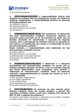 !∀#∃%&∋∃()∗+,−./01
,2&∋∃()2)232∋454∃&6)4&728%(#&6)
0∋&9)−:(∀#28∃∋);∋∃%&)<)!∀:()==
0∋&9>)−:(∀#28∃∋);∋∃%&)))))))))))))))))))!!!∀#∃%&∋%#()∋∗+,∗−&∃+∃∀∗+.∀/&0!!!!!!!!!!!!!!!!!!!!!!!!!!85!∀#!23
e) do comitê∃ de auditoria.
6.! (UFG-Contador/UFG/2006) A responsabilidade técnica está
presente em qualquer tipo de prestação de serviço. No âmbito da
auditoria independente, a responsabilidade primária na detecção
de fraudes pertence aos
(A) Auditores internos.
(B) Auditores externos.
(C) Administradores da entidade.
(D) Contadores.
7.! (CESGRANRIO/BNDES/2013) Uma companhia, na elaborac;ão
das suas demonstrac;ões contábeis financeiras relativas ao
exercício social encerrado em 31 de dezembro de 2010, face às
dúvidas existentes de classificac;ão e apurac;ão de algumas
receitas, teve a participac;ão da auditoria externa na apurac;ão de
tais valores, na classificac;ão das contas e na elaborac;ão de parte
das demonstrac;ões contábeis.
Nesse contexto, a responsabilidade pela elaborac;ão de tais
demonstrac;ões contábeis é do (a):
A) Auditor Externo
B) Auditor Externo e do Contador
C) Administrador e do Auditor Externo
D) Empresa e do Auditor Externo
E) Empresa
8.! (FUNDATEC/SEFAZ-RS/2014) A elaborac;ão e a adequada
apresentac;ão das demonstrac;ões contábeis, de acordo com as
práticas contábeis adotadas no Brasil, e com os controles internos
que foram determinados como necessários para permitir a
elaborac;ão de demonstrac;ões contábeis livres de distorc;ão
relevante, independentemente se causada por fraude ou erro, é
responsabilidade:
A) Dos auditores independentes
B) Dos órgãos reguladores
C) Do conselho fiscal
D) Da assembleia dos acionistas
E) Da administrac%ão da Companhia.
9.! (FCC/TCE-RS/2014) Os manuais, de uma maneira geral,
definem auditoria como um exame analítico e pericial das
operac;ões contábeis, desde o início até o balanc;o. Nos termos da
NBC TA 200, o objetivo da auditoria é:
A) levantar informac%ões suficientes e adequadas que permitam comparar
as metas fixadas com os resultados alcanc%ados.
00000000000
00000000000 - DEMO
 
