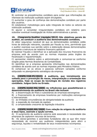 !∀#∃%&∋∃()∗+,−./01
,2&∋∃()2)232∋454∃&6)4&728%(#&6)
0∋&9)−:(∀#28∃∋);∋∃%&)<)!∀:()==
0∋&9>)−:(∀#28∃∋);∋∃%&)))))))))))))))))))!!!∀#∃%&∋%#()∋∗+,∗−&∃+∃∀∗+.∀/&0!!!!!!!!!!!!!!!!!!!!!!!!!!86!∀#!23
B) controlar os procedimentos contábeis para evitar que informac%ões de
interesse da instituic%ão auditada sejam divulgados.
C) aumentar o grau de confianc%a das demonstrac%ões contábeis por parte
dos usuários.
D) estabelecer metodologia para ac%ão integrada de todos os setores da
instituic%ão auditada.
E) apurar e consolidar irregularidades contábeis em relatório para
subsidiar eventual investigac%ão de ilícitos administrativos e penais.
10.! (Cesgranrio/Auditor Liquigás/2012) São objetivos gerais do
auditor, ao conduzir a auditoria das demonstrac;ões contábeis,
A) obter seguranc%a razoável de que as demonstrac%ões contábeis estão
livres de distorc%ão relevante, causada por fraude ou erro, permitindo que
o auditor expresse sua opinião sobre a elaborac%ão dessas demonstrac%ões
consoante a estrutura de relatório financeiro aplicável.
B) rastrear fraudes e identificar se a aplicac%ão dos recursos financeiros da
empresa está de acordo com as normas impostas pelos órgãos de
fiscalizac%ão e regulamentac%ão.
C) apresentar relatório sobre a administrac%ão e comunicar-se conforme
exigido pelas Normas Brasileiras de Contabilidade.
D) identificar se a empresa apresenta informac%ões nas demonstrac%ões
contábeis de acordo com as normas impostas pelo Ministério Público.
E) comprovar se os ativos e passivos sofreram variac%ões conforme
estipulado no planejamento estratégico da empresa.
11.! (CESPE/CGE-PI/2015) A auditoria, que inicialmente era
voltada para a prevenção de riscos, interpretação e orientação das
operações, hoje se ocupa da tecnologia de revisão dos registros
contábeis. Julgue Certo ou Errado.
12.! (CESPE/AUGE-MG/2009) As influências que possibilitaram o
desenvolvimento da auditoria no Brasil não incluem
A)! a disseminação de filiais e subsidiárias de empresas estrangeiras
B)! o financiamento de empresas brasileiras por instituições estrangeiras
e internacionais
C)! as limitadas circunstâncias de obrigatoriedade da auditoria
D)! a expansão do mercado de capitais
E)! a complexidade crescente da legislação tributária
13.! (CESPE/AUGE-MG/2009) Com relação às origens da auditoria
e seus tipos, assinale a opção correta.
A)! O surgimento da auditoria externa está associado à necessidade das
empresas de captarem recursos de terceiros.
B)! Os sócios-gerentes e acionistas fundadores são os que têm maior
necessidade de recorrer aos auditores independentes para aferir a
segurança, liquidez e rentabilidade de seus investimentos na empresa.
00000000000
00000000000 - DEMO
 