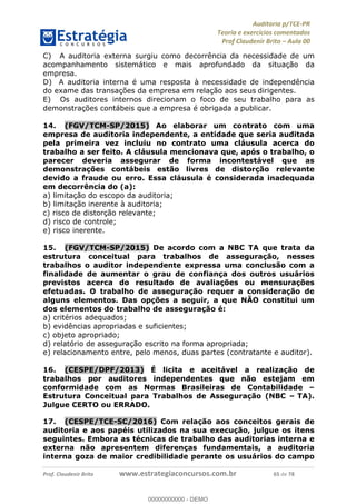 !∀#∃%&∋∃()∗+,−./01
,2&∋∃()2)232∋454∃&6)4&728%(#&6)
0∋&9)−:(∀#28∃∋);∋∃%&)<)!∀:()==
0∋&9>)−:(∀#28∃∋);∋∃%&)))))))))))))))))))!!!∀#∃%&∋%#()∋∗+,∗−&∃+∃∀∗+.∀/&0!!!!!!!!!!!!!!!!!!!!!!!!!!87!∀#!23
C)! A auditoria externa surgiu como decorrência da necessidade de um
acompanhamento sistemático e mais aprofundado da situação da
empresa.
D)! A auditoria interna é uma resposta à necessidade de independência
do exame das transações da empresa em relação aos seus dirigentes.
E)! Os auditores internos direcionam o foco de seu trabalho para as
demonstrações contábeis que a empresa é obrigada a publicar.
14.! (FGV/TCM-SP/2015) Ao elaborar um contrato com uma
empresa de auditoria independente, a entidade que seria auditada
pela primeira vez incluiu no contrato uma cláusula acerca do
trabalho a ser feito. A cláusula mencionava que, após o trabalho, o
parecer deveria assegurar de forma incontestável que as
demonstrações contábeis estão livres de distorção relevante
devido a fraude ou erro. Essa cláusula é considerada inadequada
em decorrência do (a):
a) limitação do escopo da auditoria;
b) limitação inerente à auditoria;
c) risco de distorção relevante;
d) risco de controle;
e) risco inerente.
15.! (FGV/TCM-SP/2015) De acordo com a NBC TA que trata da
estrutura conceitual para trabalhos de asseguração, nesses
trabalhos o auditor independente expressa uma conclusão com a
finalidade de aumentar o grau de confiança dos outros usuários
previstos acerca do resultado de avaliações ou mensurações
efetuadas. O trabalho de asseguração requer a consideração de
alguns elementos. Das opções a seguir, a que NÃO constitui um
dos elementos do trabalho de asseguração é:
a) critérios adequados;
b) evidências apropriadas e suficientes;
c) objeto apropriado;
d) relatório de asseguração escrito na forma apropriada;
e) relacionamento entre, pelo menos, duas partes (contratante e auditor).
16.! (CESPE/DPF/2013) É licita e aceitável a realização de
trabalhos por auditores independentes que não estejam em
conformidade com as Normas Brasileiras de Contabilidade –
Estrutura Conceitual para Trabalhos de Asseguração (NBC – TA).
Julgue CERTO ou ERRADO.
!
17.! (CESPE/TCE-SC/2016) Com relação aos conceitos gerais de
auditoria e aos papéis utilizados na sua execução, julgue os itens
seguintes. Embora as técnicas de trabalho das auditorias interna e
externa não apresentem diferenças fundamentais, a auditoria
interna goza de maior credibilidade perante os usuários do campo
00000000000
00000000000 - DEMO
 