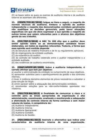 !∀#∃%&∋∃()∗+,−./01
,2&∋∃()2)232∋454∃&6)4&728%(#&6)
0∋&9)−:(∀#28∃∋);∋∃%&)<)!∀:()==
0∋&9>)−:(∀#28∃∋);∋∃%&)))))))))))))))))))!!!∀#∃%&∋%#()∋∗+,∗−&∃+∃∀∗+.∀/&0!!!!!!!!!!!!!!!!!!!!!!!!!!82!∀#!23
(E) as bases sobre as quais os exames de auditoria interna e de auditoria
externa se assentam são diferentes.
23.! (CESPE/TCE-SC/2016) Julgue os itens a seguir, a respeito de
normas técnicas de auditoria. Embora a opinião do auditor
independente a respeito das demonstrações contábeis geralmente
não modifique as decisões gerenciais, pode haver situações
específicas em que ele deve expressar a sua opinião a respeito de
outros temas que sejam relevantes para o alcance dos objetivos
gerais do seu trabalho.
24.! (FCC/TRF-3/2016) A NBC TA 200 dita que o auditor deve
emitir opinião sobre se as demonstrações contábeis foram
elaboradas, em todos os aspectos relevantes. Todavia, a forma que
essa opinião será emitida depende
(A) da estrutura de relatório financeiro e de lei ou regulamento aplicáveis.
(B) do organograma da entidade auditada.
(C) da experiência do auditor.
(D) do contrato de trabalho celebrado entre o auditor independente e a
entidade auditada.
(E) das evidências de auditoria encontradas.
25.! (ESAF/APOFP-SP/2009) Sobre a auditoria independente, é
correto afirmar que tem por objetivo:
a) auxiliar a administração da entidade no cumprimento de seus objetivos.
b) apresentar subsídios para o aperfeiçoamento da gestão e dos controles
internos.
c) levar à instância decisória elementos de prova necessários a subsidiar a
justa solução do litígio.
d) emitir parecer sobre a adequação das demonstrações contábeis.
e) recomendar soluções para as não-conformidades apontadas nos
relatórios.
26.! (FGV/TCE-BA/2013) A finalidade de comunicar o risco e o
controle para as áreas apropriadas da organizac;ão à alta
administrac;ão, examinando, avaliando e monitorando a adequac;ão
e efetividade do controle interno de forma contínua e com maior
volume de testes, é compete<ncia da:
(A) Auditoria Independente.
(B) Auditoria Interna.
(C) Auditoria Operacional.
(D) Auditoria Contábil.
(E) Auditoria de Gestão.
27.! (FGV/INEA-RJ/2013) Assinale a alternativa que indica uma
característica da auditoria interna de uma organizac;ão.
00000000000
00000000000 - DEMO
 