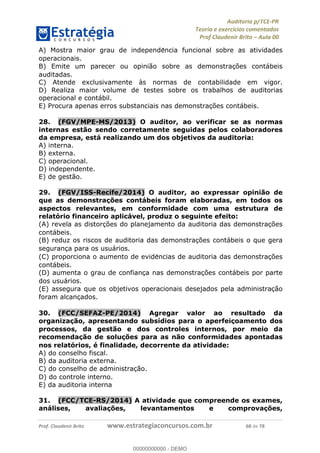 !∀#∃%&∋∃()∗+,−./01
,2&∋∃()2)232∋454∃&6)4&728%(#&6)
0∋&9)−:(∀#28∃∋);∋∃%&)<)!∀:()==
0∋&9>)−:(∀#28∃∋);∋∃%&)))))))))))))))))))!!!∀#∃%&∋%#()∋∗+,∗−&∃+∃∀∗+.∀/&0!!!!!!!!!!!!!!!!!!!!!!!!!!83!∀#!23
A) Mostra maior grau de independe∃ncia funcional sobre as atividades
operacionais.
B) Emite um parecer ou opinião sobre as demonstrac%ões contábeis
auditadas.
C) Atende exclusivamente às normas de contabilidade em vigor.
D) Realiza maior volume de testes sobre os trabalhos de auditorias
operacional e contábil.
E) Procura apenas erros substanciais nas demonstrac%ões contábeis.
28.! (FGV/MPE-MS/2013) O auditor, ao verificar se as normas
internas estão sendo corretamente seguidas pelos colaboradores
da empresa, está realizando um dos objetivos da auditoria:
A) interna.
B) externa.
C) operacional.
D) independente.
E) de gestão.
29.! (FGV/ISS-Recife/2014) O auditor, ao expressar opinião de
que as demonstrac;ões contábeis foram elaboradas, em todos os
aspectos relevantes, em conformidade com uma estrutura de
relatório financeiro aplicável, produz o seguinte efeito:
(A) revela as distorc%ões do planejamento da auditoria das demonstrac%ões
contábeis.
(B) reduz os riscos de auditoria das demonstrac%ões contábeis o que gera
seguranc%a para os usuários.
(C) proporciona o aumento de evide∃ncias de auditoria das demonstrac%ões
contábeis.
(D) aumenta o grau de confianc%a nas demonstrac%ões contábeis por parte
dos usuários.
(E) assegura que os objetivos operacionais desejados pela administrac%ão
foram alcanc%ados.
30.! (FCC/SEFAZ-PE/2014) Agregar valor ao resultado da
organizac;ão, apresentando subsídios para o aperfeic;oamento dos
processos, da gestão e dos controles internos, por meio da
recomendac;ão de soluc;ões para as não conformidades apontadas
nos relatórios, é finalidade, decorrente da atividade:
A) do conselho fiscal.
B) da auditoria externa.
C) do conselho de administrac%ão.
D) do controle interno.
E) da auditoria interna
31.! (FCC/TCE-RS/2014) A atividade que compreende os exames,
análises, avaliac;ões, levantamentos e comprovac;ões,
00000000000
00000000000 - DEMO
 