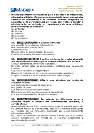 !∀#∃%&∋∃()∗+,−./01
,2&∋∃()2)232∋454∃&6)4&728%(#&6)
0∋&9)−:(∀#28∃∋);∋∃%&)<)!∀:()==
0∋&9>)−:(∀#28∃∋);∋∃%&)))))))))))))))))))!!!∀#∃%&∋%#()∋∗+,∗−&∃+∃∀∗+.∀/&0!!!!!!!!!!!!!!!!!!!!!!!!!!89!∀#!23
metodologicamente estruturados para a avaliac;ão da integridade,
adequac;ão, eficácia, eficie<ncia e economicidade dos processos, dos
sistemas de informac;ões e de controles internos integrados ao
ambiente, e de gerenciamento de riscos, com vistas a assistir a
administrac;ão da entidade no cumprimento de seus objetivos,
forma o conceito de auditoria:
(A) ambiental.
(B) interna.
(C) contábil.
(D) de gestão.
(E) de programa.
32.! (FCC/TCE-PI/2014) A auditoria interna:
A) é exercida por profissional independente.
B) é realizada de forma periódica.
C) emite Parecer.
D) opina sobre as demonstrac%ões Contábeis.
E) emite recomendac%ões a entidade auditada.
33.! (FCC/DPE-SP/2013) A auditoria interna deve estar vinculada
aos mais altos níveis hierárquicos de uma entidade com vistas a:
A) atuar estritamente como órgão fiscalizador.
B) emitir parecer sobre as demonstrac%ões contábeis para os usuários
externos.
C) garantir autonomia e independe∃ncia.
D) punir os responsáveis por erros nas demonstrac%ões contábeis.
E) apurar fraudes e punir os subordinados com maior isenc%ão.
34.! (FCC/ISS-SP/2012) NÃO é uma atividade da func;ão da
auditoria interna:
A) a avaliac%ão do processo de governanc%a.
B) a gestão de risco.
C) o monitoramento do controle interno.
D) o exame das informac%ões contábeis e operacionais.
E) a aprovac%ão do relatório de auditoria externa.
35.! (FCC/TCE-SP/2012) Em relac;ão às diferenc;as entre a
auditoria interna e externa das demonstrac;ões contábeis, é
correto afirmar:
A) A auditoria externa é de compete∃ncia exclusiva de contador registrado
no Conselho Federal de Contabilidade, enquanto a auditoria interna pode
ser realizada por um funcionário qualificado que receba treinamento
adequado para tal fim.
B) O grau de autonomia do auditor interno é maior que o do auditor
externo independente, em virtude de se reportar diretamente à
controladoria da entidade.
00000000000
00000000000 - DEMO
 