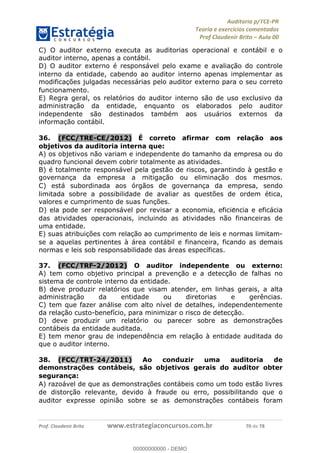 !∀#∃%&∋∃()∗+,−./01
,2&∋∃()2)232∋454∃&6)4&728%(#&6)
0∋&9)−:(∀#28∃∋);∋∃%&)<)!∀:()==
0∋&9>)−:(∀#28∃∋);∋∃%&)))))))))))))))))))!!!∀#∃%&∋%#()∋∗+,∗−&∃+∃∀∗+.∀/&0!!!!!!!!!!!!!!!!!!!!!!!!!!2:!∀#!23
C) O auditor externo executa as auditorias operacional e contábil e o
auditor interno, apenas a contábil.
D) O auditor externo é responsável pelo exame e avaliac%ão do controle
interno da entidade, cabendo ao auditor interno apenas implementar as
modificac%ões julgadas necessárias pelo auditor externo para o seu correto
funcionamento.
E) Regra geral, os relatórios do auditor interno são de uso exclusivo da
administrac%ão da entidade, enquanto os elaborados pelo auditor
independente são destinados também aos usuários externos da
informac%ão contábil.
36.! (FCC/TRE-CE/2012) É correto afirmar com relac;ão aos
objetivos da auditoria interna que:
A) os objetivos não variam e independente do tamanho da empresa ou do
quadro funcional devem cobrir totalmente as atividades.
B) é totalmente responsável pela gestão de riscos, garantindo à gestão e
governanc%a da empresa a mitigac%ão ou eliminac%ão dos mesmos.
C) está subordinada aos órgãos de governanc%a da empresa, sendo
limitada sobre a possibilidade de avaliar as questões de ordem ética,
valores e cumprimento de suas func%ões.
D) ela pode ser responsável por revisar a economia, eficie∃ncia e eficácia
das atividades operacionais, incluindo as atividades não financeiras de
uma entidade.
E) suas atribuic%ões com relac%ão ao cumprimento de leis e normas limitam-
se a aquelas pertinentes à área contábil e financeira, ficando as demais
normas e leis sob responsabilidade das áreas específicas.
37.! (FCC/TRF-2/2012) O auditor independente ou externo:
A) tem como objetivo principal a prevenção e a detecção de falhas no
sistema de controle interno da entidade.
B) deve produzir relatórios que visam atender, em linhas gerais, a alta
administração da entidade ou diretorias e gerências.
C) tem que fazer análise com alto nível de detalhes, independentemente
da relação custo-benefício, para minimizar o risco de detecção.
D) deve produzir um relatório ou parecer sobre as demonstrações
contábeis da entidade auditada.
E) tem menor grau de independência em relação à entidade auditada do
que o auditor interno.
38.! (FCC/TRT-24/2011) Ao conduzir uma auditoria de
demonstrac;ões contábeis, são objetivos gerais do auditor obter
seguranc;a:
A) razoável de que as demonstrac%ões contábeis como um todo estão livres
de distorc%ão relevante, devido à fraude ou erro, possibilitando que o
auditor expresse opinião sobre se as demonstrac%ões contábeis foram
00000000000
00000000000 - DEMO
 