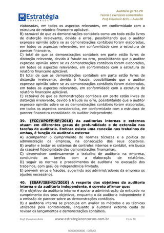 !∀#∃%&∋∃()∗+,−./01
,2&∋∃()2)232∋454∃&6)4&728%(#&6)
0∋&9)−:(∀#28∃∋);∋∃%&)<)!∀:()==
0∋&9>)−:(∀#28∃∋);∋∃%&)))))))))))))))))))!!!∀#∃%&∋%#()∋∗+,∗−&∃+∃∀∗+.∀/&0!!!!!!!!!!!!!!!!!!!!!!!!!!21!∀#!23
elaboradas, em todos os aspectos relevantes, em conformidade com a
estrutura de relatório financeiro aplicável.
B) razoável de que as demonstrac%ões contábeis como um todo estão livres
de distorc%ão irrelevante, devido a erros, possibilitando que o auditor
expresse opinião sobre se as demonstrac%ões contábeis foram elaboradas,
em todos os aspectos relevantes, em conformidade com a estrutura de
parecer financeiro.
C) total de que as demonstrac%ões contábeis em parte estão livres de
distorc%ão relevante, devido à fraude ou erro, possibilitando que o auditor
expresse opinião sobre se as demonstrac%ões contábeis foram elaboradas,
em todos os aspectos relevantes, em conformidade com a estrutura de
relatório financeiro aplicável.
D) total de que as demonstrac%ões contábeis em parte estão livres de
distorc%ão irrelevante, devido à fraude, possibilitando que o auditor
expresse opinião sobre se as demonstrac%ões contábeis foram elaboradas,
em todos os aspectos relevantes, em conformidade com a estrutura de
relatório financeiro aplicável.
E) razoável de que as demonstrac%ões contábeis em parte estão livres de
distorc%ão irrelevante, devido à fraude ou erro, possibilitando que o auditor
expresse opinião sobre se as demonstrac%ões contábeis foram elaboradas,
em todos os aspectos considerados, em conformidade com a estrutura de
parecer financeiro consolidado do auditor independente.
39.! (FCC/APOFP-SP/2010) As auditorias internas e externas
atuam em diferentes graus de profundidade e de extensão nas
tarefas de auditoria. Embora exista uma conexão nos trabalhos de
ambas, é func;ão da auditoria externa:
A) acompanhar o cumprimento de normas técnicas e a política de
administrac%ão da empresa, na consecuc%ão dos seus objetivos.
B) avaliar e testar os sistemas de controles internos e contábil, em busca
da razoável fidedignidade das demonstrac%ões financeiras.
C) desenvolver continuamente o trabalho de auditoria na empresa,
concluindo as tarefas com a elaborac%ão de relatórios.
D) seguir as normas e procedimentos de auditoria na execuc%ão dos
trabalhos, com grau de independe∃ncia limitado.
E) prevenir erros e fraudes, sugerindo aos administradores da empresa os
ajustes necessários.
40.! (ESAF/ISS-RJ/2010) A respeito dos objetivos da auditoria
interna e da auditoria independente, é correto afirmar que:
A) o objetivo da auditoria interna é apoiar a administrac%ão da entidade no
cumprimento dos seus objetivos, enquanto o da auditoria independente é
a emissão de parecer sobre as demonstrac%ões contábeis.
B) a auditoria interna se preocupa em avaliar os métodos e as técnicas
utilizadas pela contabilidade, enquanto a auditoria externa cuida de
revisar os lanc%amentos e demonstrac%ões contábeis.
00000000000
00000000000 - DEMO
 