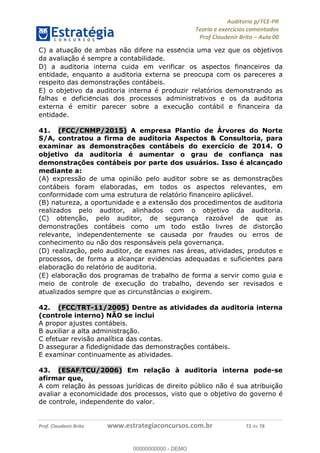 !∀#∃%&∋∃()∗+,−./01
,2&∋∃()2)232∋454∃&6)4&728%(#&6)
0∋&9)−:(∀#28∃∋);∋∃%&)<)!∀:()==
0∋&9>)−:(∀#28∃∋);∋∃%&)))))))))))))))))))!!!∀#∃%&∋%#()∋∗+,∗−&∃+∃∀∗+.∀/&0!!!!!!!!!!!!!!!!!!!!!!!!!!24!∀#!23
C) a atuac%ão de ambas não difere na esse∃ncia uma vez que os objetivos
da avaliac%ão é sempre a contabilidade.
D) a auditoria interna cuida em verificar os aspectos financeiros da
entidade, enquanto a auditoria externa se preocupa com os pareceres a
respeito das demonstrac%ões contábeis.
E) o objetivo da auditoria interna é produzir relatórios demonstrando as
falhas e deficie∃ncias dos processos administrativos e os da auditoria
externa é emitir parecer sobre a execuc%ão contábil e financeira da
entidade.
41.! (FCC/CNMP/2015) A empresa Plantio de Árvores do Norte
S/A, contratou a firma de auditoria Aspectos & Consultoria, para
examinar as demonstrac;ões contábeis do exercício de 2014. O
objetivo da auditoria é aumentar o grau de confianc;a nas
demonstrac;ões contábeis por parte dos usuários. Isso é alcanc;ado
mediante a:
(A) expressão de uma opinião pelo auditor sobre se as demonstrac%ões
contábeis foram elaboradas, em todos os aspectos relevantes, em
conformidade com uma estrutura de relatório financeiro aplicável.
(B) natureza, a oportunidade e a extensão dos procedimentos de auditoria
realizados pelo auditor, alinhados com o objetivo da auditoria.
(C) obtenc%ão, pelo auditor, de seguranc%a razoável de que as
demonstrac%ões contábeis como um todo estão livres de distorc%ão
relevante, independentemente se causada por fraudes ou erros de
conhecimento ou não dos responsáveis pela governanc%a.
(D) realizac%ão, pelo auditor, de exames nas áreas, atividades, produtos e
processos, de forma a alcanc%ar evide∃ncias adequadas e suficientes para
elaborac%ão do relatório de auditoria.
(E) elaborac%ão dos programas de trabalho de forma a servir como guia e
meio de controle de execuc%ão do trabalho, devendo ser revisados e
atualizados sempre que as circunstâncias o exigirem.
42.! (FCC/TRT-11/2005) Dentre as atividades da auditoria interna
(controle interno) NÃO se inclui
A propor ajustes contábeis.
B auxiliar a alta administração.
C efetuar revisão analítica das contas.
D assegurar a fidedignidade das demonstrações contábeis.
E examinar continuamente as atividades.
43.! (ESAF/TCU/2006) Em relação à auditoria interna pode-se
afirmar que,
A com relação às pessoas jurídicas de direito público não é sua atribuição
avaliar a economicidade dos processos, visto que o objetivo do governo é
de controle, independente do valor.
00000000000
00000000000 - DEMO
 