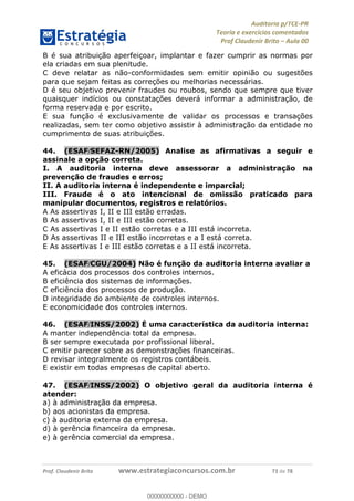!∀#∃%&∋∃()∗+,−./01
,2&∋∃()2)232∋454∃&6)4&728%(#&6)
0∋&9)−:(∀#28∃∋);∋∃%&)<)!∀:()==
0∋&9>)−:(∀#28∃∋);∋∃%&)))))))))))))))))))!!!∀#∃%&∋%#()∋∗+,∗−&∃+∃∀∗+.∀/&0!!!!!!!!!!!!!!!!!!!!!!!!!!25!∀#!23
B é sua atribuição aperfeiçoar, implantar e fazer cumprir as normas por
ela criadas em sua plenitude.
C deve relatar as não-conformidades sem emitir opinião ou sugestões
para que sejam feitas as correções ou melhorias necessárias.
D é seu objetivo prevenir fraudes ou roubos, sendo que sempre que tiver
quaisquer indícios ou constatações deverá informar a administração, de
forma reservada e por escrito.
E sua função é exclusivamente de validar os processos e transações
realizadas, sem ter como objetivo assistir à administração da entidade no
cumprimento de suas atribuições.
44.! (ESAF/SEFAZ-RN/2005) Analise as afirmativas a seguir e
assinale a opção correta.
I. A auditoria interna deve assessorar a administração na
prevenção de fraudes e erros;
II. A auditoria interna é independente e imparcial;
III. Fraude é o ato intencional de omissão praticado para
manipular documentos, registros e relatórios.
A As assertivas I, II e III estão erradas.
B As assertivas I, II e III estão corretas.
C As assertivas I e II estão corretas e a III está incorreta.
D As assertivas II e III estão incorretas e a I está correta.
E As assertivas I e III estão corretas e a II está incorreta.
45.! (ESAF/CGU/2004) Não é função da auditoria interna avaliar a
A eficácia dos processos dos controles internos.
B eficiência dos sistemas de informações.
C eficiência dos processos de produção.
D integridade do ambiente de controles internos.
E economicidade dos controles internos.
46.! (ESAF/INSS/2002) É uma característica da auditoria interna:
A manter independência total da empresa.
B ser sempre executada por profissional liberal.
C emitir parecer sobre as demonstrações financeiras.
D revisar integralmente os registros contábeis.
E existir em todas empresas de capital aberto.
47.! (ESAF/INSS/2002) O objetivo geral da auditoria interna é
atender:
a) à administração da empresa.
b) aos acionistas da empresa.
c) à auditoria externa da empresa.
d) à gerência financeira da empresa.
e) à gerência comercial da empresa.
00000000000
00000000000 - DEMO
 