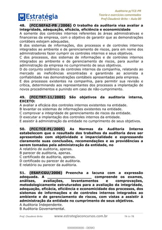 !∀#∃%&∋∃()∗+,−./01
,2&∋∃()2)232∋454∃&6)4&728%(#&6)
0∋&9)−:(∀#28∃∋);∋∃%&)<)!∀:()==
0∋&9>)−:(∀#28∃∋);∋∃%&)))))))))))))))))))!!!∀#∃%&∋%#()∋∗+,∗−&∃+∃∀∗+.∀/&0!!!!!!!!!!!!!!!!!!!!!!!!!!26!∀#!23
48.! (FCC/SEFAZ-PB /2006) O trabalho da auditoria visa avaliar a
integridade, adequação, eficácia, eficiência e economicidade
A somente dos controles internos referentes às áreas administrativas e
financeiras da empresa, com o objetivo de garantir que as demonstrações
contábeis estejam adequadas.
B dos sistemas de informações, dos processos e de controles internos
integrados ao ambiente e de gerenciamento de riscos, para em nome dos
administradores fazer cumprir os controles internos e seus objetivos.
C dos processos, dos sistemas de informações e de controles internos
integrados ao ambiente e de gerenciamento de riscos, para auxiliar a
administração da empresa no cumprimento de seus objetivos.
D do conjunto sistêmico de controles internos da companhia, relatando ao
mercado as ineficiências encontradas e garantindo ao acionista a
confiabilidade nas demonstrações contábeis apresentadas pela empresa.
E dos processos existentes na companhia, para permitir sua revisão e
crítica, determinando aos representantes dos processos a implantação de
novos procedimentos e punindo em caso de não-cumprimento.
49.! (FCC/TRT-11/2005) São objetivos da auditoria interna,
EXCETO:
A avaliar a eficácia dos controles internos existentes na entidade.
B levantar os sistemas de informações existentes na entidade.
C comprovar a integridade de gerenciamento de riscos da entidade.
D executar a implantação dos controles internos da entidade.
E assistir à administração da entidade no cumprimento de seus objetivos.
50.! (FCC/TCE-PI/2005) As Normas da Auditoria Interna
estabelecem que o resultado dos trabalhos da auditoria deve ser
apresentado com objetividade e imparcialidade e expressando
claramente suas conclusões, recomendações e as providências a
serem tomadas pela administração da entidade, no
A relatório de auditoria, apenas.
B parecer de auditoria, apenas.
C certificado de auditoria, apenas.
D certificado ou parecer de auditoria.
E relatório ou parecer da auditoria.
51.! (ESAF/CGU/2006) Preencha a lacuna com a expressão
adequada. A ___________________ compreende os exames,
análises, avaliações, levantamentos e comprovações,
metodologicamente estruturados para a avaliação da integridade,
adequação, eficácia, eficiência e economicidade dos processos, dos
sistemas de informações e de controles internos integrados ao
ambiente e de gerenciamento de riscos, com vistas a assistir à
administração da entidade no cumprimento de seus objetivos.
A Auditoria Independente.
B Auditoria Governamental.
00000000000
00000000000 - DEMO
 