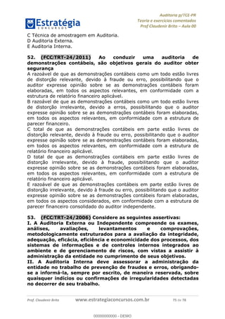!∀#∃%&∋∃()∗+,−./01
,2&∋∃()2)232∋454∃&6)4&728%(#&6)
0∋&9)−:(∀#28∃∋);∋∃%&)<)!∀:()==
0∋&9>)−:(∀#28∃∋);∋∃%&)))))))))))))))))))!!!∀#∃%&∋%#()∋∗+,∗−&∃+∃∀∗+.∀/&0!!!!!!!!!!!!!!!!!!!!!!!!!!27!∀#!23
C Técnica de amostragem em Auditoria.
D Auditoria Externa.
E Auditoria Interna.
52.! (FCC/TRT-24/2011) Ao conduzir uma auditoria de
demonstrações contábeis, são objetivos gerais do auditor obter
segurança
A razoável de que as demonstrações contábeis como um todo estão livres
de distorção relevante, devido à fraude ou erro, possibilitando que o
auditor expresse opinião sobre se as demonstrações contábeis foram
elaboradas, em todos os aspectos relevantes, em conformidade com a
estrutura de relatório financeiro aplicável.
B razoável de que as demonstrações contábeis como um todo estão livres
de distorção irrelevante, devido a erros, possibilitando que o auditor
expresse opinião sobre se as demonstrações contábeis foram elaboradas,
em todos os aspectos relevantes, em conformidade com a estrutura de
parecer financeiro.
C total de que as demonstrações contábeis em parte estão livres de
distorção relevante, devido à fraude ou erro, possibilitando que o auditor
expresse opinião sobre se as demonstrações contábeis foram elaboradas,
em todos os aspectos relevantes, em conformidade com a estrutura de
relatório financeiro aplicável.
D total de que as demonstrações contábeis em parte estão livres de
distorção irrelevante, devido à fraude, possibilitando que o auditor
expresse opinião sobre se as demonstrações contábeis foram elaboradas,
em todos os aspectos relevantes, em conformidade com a estrutura de
relatório financeiro aplicável.
E razoável de que as demonstrações contábeis em parte estão livres de
distorção irrelevante, devido à fraude ou erro, possibilitando que o auditor
expresse opinião sobre se as demonstrações contábeis foram elaboradas,
em todos os aspectos considerados, em conformidade com a estrutura de
parecer financeiro consolidado do auditor independente.
53.! (FCC/TRT-24/2006) Considere as seguintes assertivas:
I. A Auditoria Externa ou Independente compreende os exames,
análises, avaliações, levantamentos e comprovações,
metodologicamente estruturados para a avaliação da integridade,
adequação, eficácia, eficiência e economicidade dos processos, dos
sistemas de informações e de controles internos integrados ao
ambiente e de gerenciamento de riscos, com vistas a assistir à
administração da entidade no cumprimento de seus objetivos.
II. A Auditoria Interna deve assessorar a administração da
entidade no trabalho de prevenção de fraudes e erros, obrigando-
se a informá-la, sempre por escrito, de maneira reservada, sobre
quaisquer indícios ou confirmações de irregularidades detectadas
no decorrer de seu trabalho.
00000000000
00000000000 - DEMO
 